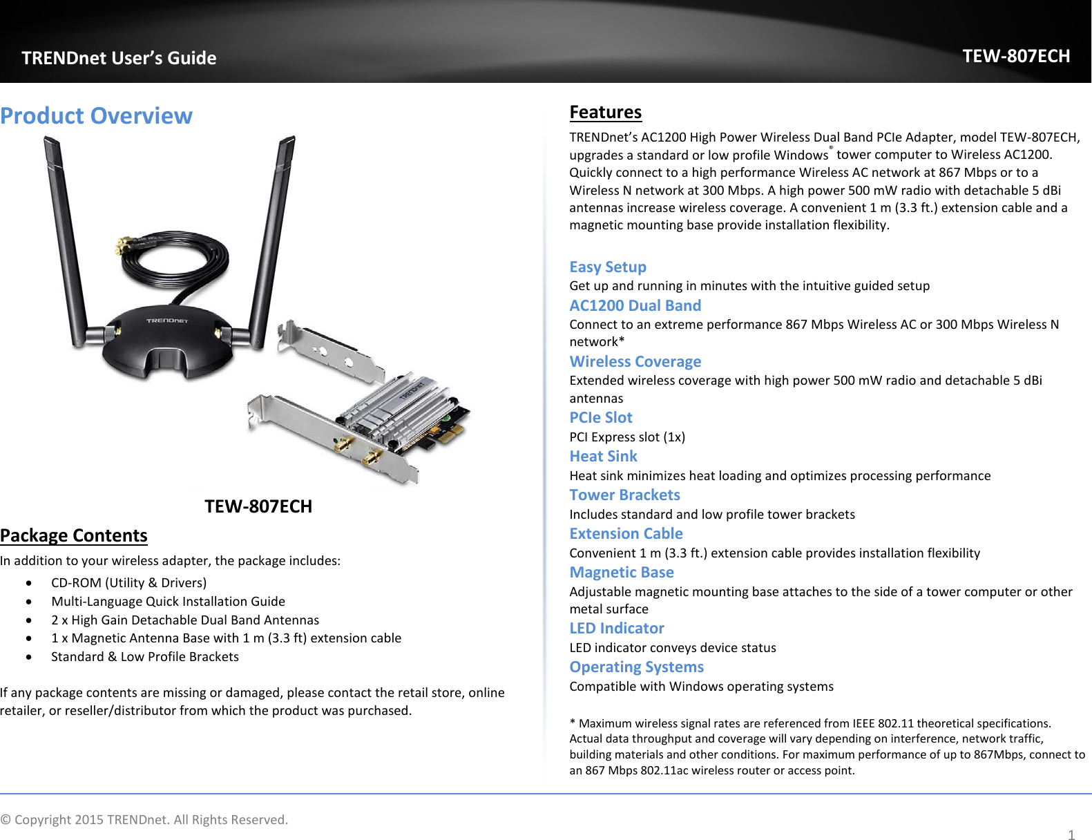              © Copyright 2015 TRENDnet. All Rights Reserved.       TRENDnet User’s Guide TEW-807ECH 1 Product Overview  TEW-807ECH Package Contents In addition to your wireless adapter, the package includes: • CD-ROM (Utility &amp; Drivers) • Multi-Language Quick Installation Guide • 2 x High Gain Detachable Dual Band Antennas • 1 x Magnetic Antenna Base with 1 m (3.3 ft) extension cable • Standard &amp; Low Profile Brackets  If any package contents are missing or damaged, please contact the retail store, online retailer, or reseller/distributor from which the product was purchased. Features TRENDnet’s AC1200 High Power Wireless Dual Band PCIe Adapter, model TEW-807ECH, upgrades a standard or low profile Windows® tower computer to Wireless AC1200. Quickly connect to a high performance Wireless AC network at 867 Mbps or to a Wireless N network at 300 Mbps. A high power 500 mW radio with detachable 5 dBi antennas increase wireless coverage. A convenient 1 m (3.3 ft.) extension cable and a magnetic mounting base provide installation flexibility.   Easy Setup Get up and running in minutes with the intuitive guided setup AC1200 Dual Band Connect to an extreme performance 867 Mbps Wireless AC or 300 Mbps Wireless N network* Wireless Coverage Extended wireless coverage with high power 500 mW radio and detachable 5 dBi antennas PCIe Slot  PCI Express slot (1x) Heat Sink  Heat sink minimizes heat loading and optimizes processing performance  Tower Brackets Includes standard and low profile tower brackets Extension Cable  Convenient 1 m (3.3 ft.) extension cable provides installation flexibility   Magnetic Base Adjustable magnetic mounting base attaches to the side of a tower computer or other metal surface LED Indicator  LED indicator conveys device status  Operating Systems Compatible with Windows operating systems * Maximum wireless signal rates are referenced from IEEE 802.11 theoretical specifications. Actual data throughput and coverage will vary depending on interference, network traffic, building materials and other conditions. For maximum performance of up to 867Mbps, connect to an 867 Mbps 802.11ac wireless router or access point. 