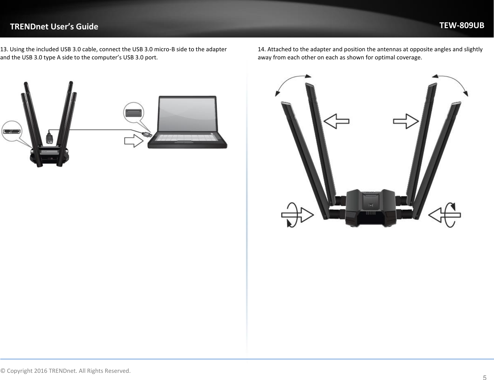                    © Copyright 2016 TRENDnet. All Rights Reserved.       TRENDnet User’s Guide TEW-809UB 5 13. Using the included USB 3.0 cable, connect the USB 3.0 micro-B side to the adapter and the USB 3.0 type A side to the computer’s USB 3.0 port.    14. Attached to the adapter and position the antennas at opposite angles and slightly away from each other on each as shown for optimal coverage.           