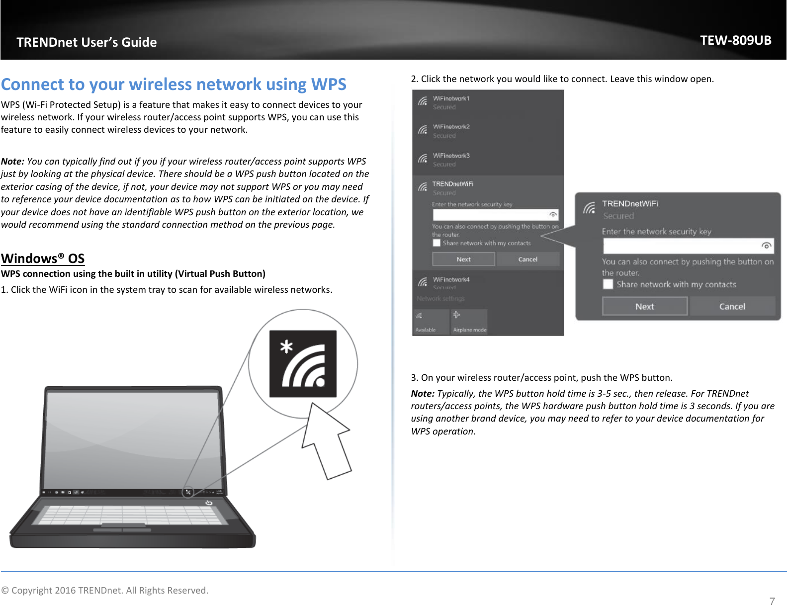                    © Copyright 2016 TRENDnet. All Rights Reserved.       TRENDnet User’s Guide TEW-809UB 7 Connect to your wireless network using WPS WPS (Wi-Fi Protected Setup) is a feature that makes it easy to connect devices to your wireless network. If your wireless router/access point supports WPS, you can use this feature to easily connect wireless devices to your network.   Note: You can typically find out if you if your wireless router/access point supports WPS just by looking at the physical device. There should be a WPS push button located on the exterior casing of the device, if not, your device may not support WPS or you may need to reference your device documentation as to how WPS can be initiated on the device. If your device does not have an identifiable WPS push button on the exterior location, we would recommend using the standard connection method on the previous page.  Windows® OS WPS connection using the built in utility (Virtual Push Button) 1. Click the WiFi icon in the system tray to scan for available wireless networks.   2. Click the network you would like to connect. Leave this window open.     3. On your wireless router/access point, push the WPS button.  Note: Typically, the WPS button hold time is 3-5 sec., then release. For TRENDnet routers/access points, the WPS hardware push button hold time is 3 seconds. If you are using another brand device, you may need to refer to your device documentation for WPS operation.  