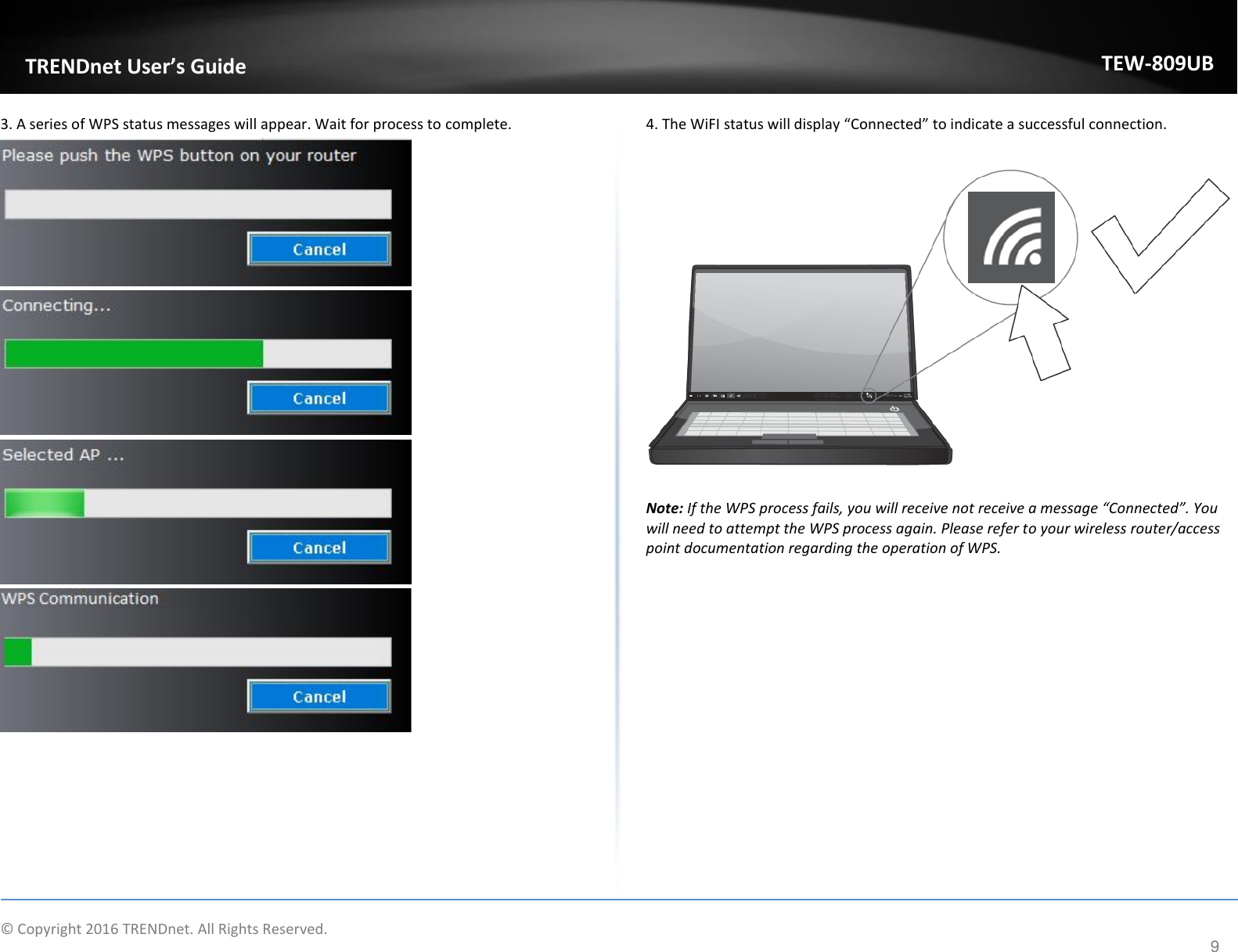                    © Copyright 2016 TRENDnet. All Rights Reserved.       TRENDnet User’s Guide TEW-809UB 9 3. A series of WPS status messages will appear. Wait for process to complete.           4. The WiFI status will display “Connected” to indicate a successful connection.    Note: If the WPS process fails, you will receive not receive a message “Connected”. You will need to attempt the WPS process again. Please refer to your wireless router/access point documentation regarding the operation of WPS.   