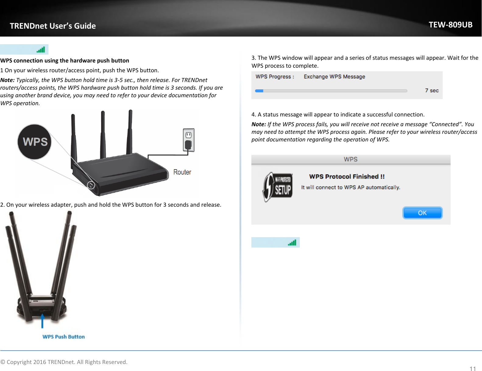                    © Copyright 2016 TRENDnet. All Rights Reserved.       TRENDnet User’s Guide TEW-809UB 11  WPS connection using the hardware push button 1 On your wireless router/access point, push the WPS button.  Note: Typically, the WPS button hold time is 3-5 sec., then release. For TRENDnet routers/access points, the WPS hardware push button hold time is 3 seconds. If you are using another brand device, you may need to refer to your device documentation for WPS operation.  2. On your wireless adapter, push and hold the WPS button for 3 seconds and release.   3. The WPS window will appear and a series of status messages will appear. Wait for the WPS process to complete.   4. A status message will appear to indicate a successful connection. Note: If the WPS process fails, you will receive not receive a message “Connected”. You may need to attempt the WPS process again. Please refer to your wireless router/access point documentation regarding the operation of WPS.     