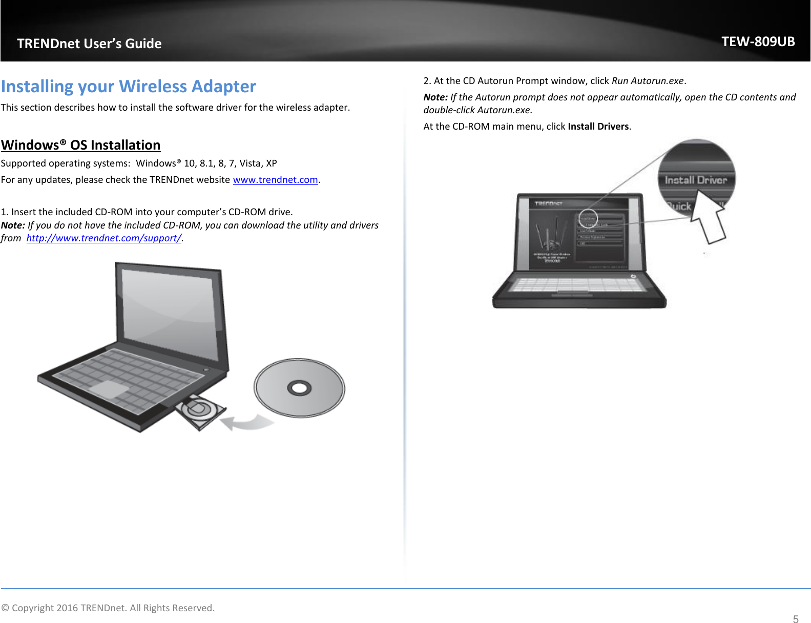                    © Copyright 2016 TRENDnet. All Rights Reserved.       TRENDnet User’s Guide TEW-809UB 5 Installing your Wireless Adapter This section describes how to install the software driver for the wireless adapter.  Windows® OS Installation Supported operating systems:  Windows® 10, 8.1, 8, 7, Vista, XP For any updates, please check the TRENDnet website www.trendnet.com.  1. Insert the included CD-ROM into your computer’s CD-ROM drive.  Note: If you do not have the included CD-ROM, you can download the utility and drivers from  http://www.trendnet.com/support/.   2. At the CD Autorun Prompt window, click Run Autorun.exe.  Note: If the Autorun prompt does not appear automatically, open the CD contents and double-click Autorun.exe.  At the CD-ROM main menu, click Install Drivers.     