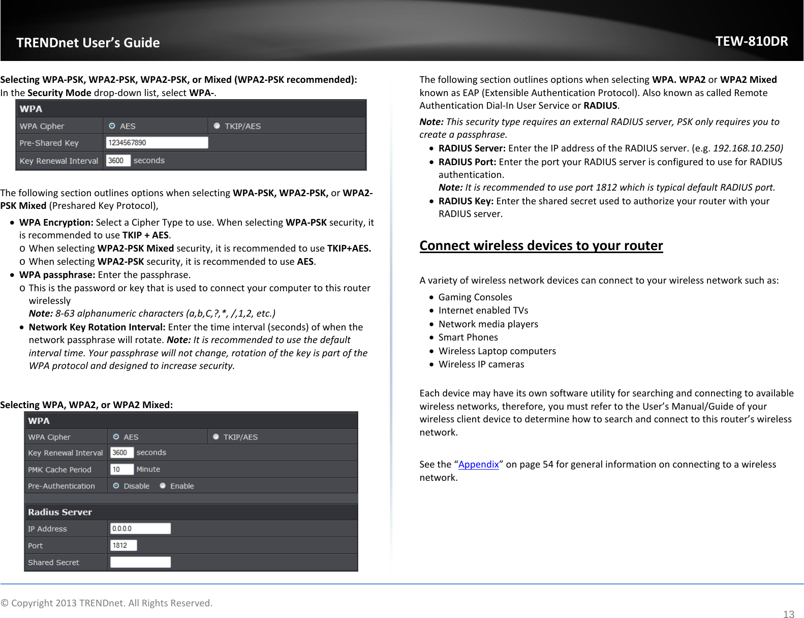             © Copyright 2013 TRENDnet. All Rights Reserved.       TRENDnet User’s Guide TEW-810DR 13 Selecting WPA-PSK, WPA2-PSK, WPA2-PSK, or Mixed (WPA2-PSK recommended): In the Security Mode drop-down list, select WPA-.    The following section outlines options when selecting WPA-PSK, WPA2-PSK, or WPA2-PSK Mixed (Preshared Key Protocol), • WPA Encryption: Select a Cipher Type to use. When selecting WPA-PSK security, it is recommended to use TKIP + AES. o When selecting WPA2-PSK Mixed security, it is recommended to use TKIP+AES. o When selecting WPA2-PSK security, it is recommended to use AES. • WPA passphrase: Enter the passphrase. o This is the password or key that is used to connect your computer to this router wirelessly Note: 8-63 alphanumeric characters (a,b,C,?,*, /,1,2, etc.) • Network Key Rotation Interval: Enter the time interval (seconds) of when the network passphrase will rotate. Note: It is recommended to use the default interval time. Your passphrase will not change, rotation of the key is part of the WPA protocol and designed to increase security.   Selecting WPA, WPA2, or WPA2 Mixed:  The following section outlines options when selecting WPA. WPA2 or WPA2 Mixed known as EAP (Extensible Authentication Protocol). Also known as called Remote Authentication Dial-In User Service or RADIUS.  Note: This security type requires an external RADIUS server, PSK only requires you to create a passphrase.  • RADIUS Server: Enter the IP address of the RADIUS server. (e.g. 192.168.10.250) • RADIUS Port: Enter the port your RADIUS server is configured to use for RADIUS authentication. Note: It is recommended to use port 1812 which is typical default RADIUS port. • RADIUS Key: Enter the shared secret used to authorize your router with your RADIUS server.   Connect wireless devices to your router  A variety of wireless network devices can connect to your wireless network such as: • Gaming Consoles • Internet enabled TVs • Network media players • Smart Phones • Wireless Laptop computers • Wireless IP cameras  Each device may have its own software utility for searching and connecting to available wireless networks, therefore, you must refer to the User’s Manual/Guide of your wireless client device to determine how to search and connect to this router’s wireless network.  See the “Appendix” on page 54 for general information on connecting to a wireless network.  