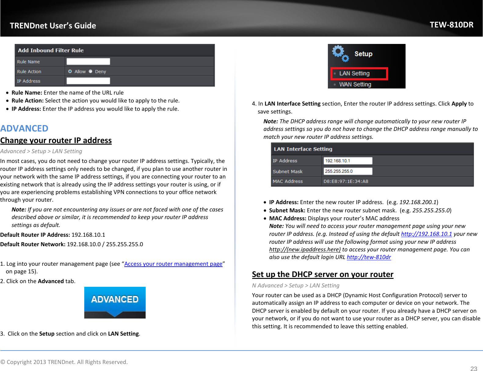             © Copyright 2013 TRENDnet. All Rights Reserved.       TRENDnet User’s Guide TEW-810DR 23  • Rule Name: Enter the name of the URL rule • Rule Action: Select the action you would like to apply to the rule.  • IP Address: Enter the IP address you would like to apply the rule.   ADVANCED Change your router IP address Advanced &gt; Setup &gt; LAN Setting In most cases, you do not need to change your router IP address settings. Typically, the router IP address settings only needs to be changed, if you plan to use another router in your network with the same IP address settings, if you are connecting your router to an existing network that is already using the IP address settings your router is using, or if you are experiencing problems establishing VPN connections to your office network through your router. Note: If you are not encountering any issues or are not faced with one of the cases described above or similar, it is recommended to keep your router IP address settings as default. Default Router IP Address: 192.168.10.1  Default Router Network: 192.168.10.0 / 255.255.255.0  1. Log into your router management page (see “Access your router management page” on page 15). 2. Click on the Advanced tab.   3.  Click on the Setup section and click on LAN Setting.    4. In LAN Interface Setting section, Enter the router IP address settings. Click Apply to save settings.  Note: The DHCP address range will change automatically to your new router IP address settings so you do not have to change the DHCP address range manually to match your new router IP address settings.    • IP Address: Enter the new router IP address.  (e.g. 192.168.200.1) • Subnet Mask: Enter the new router subnet mask.  (e.g. 255.255.255.0) • MAC Address: Displays your router’s MAC address Note: You will need to access your router management page using your new router IP address. (e.g. Instead of using the default http://192.168.10.1 your new router IP address will use the following format using your new IP address http://(new.ipaddress.here) to access your router management page. You can also use the default login URL http://tew-810dr   Set up the DHCP server on your router N Advanced &gt; Setup &gt; LAN Setting Your router can be used as a DHCP (Dynamic Host Configuration Protocol) server to automatically assign an IP address to each computer or device on your network. The DHCP server is enabled by default on your router. If you already have a DHCP server on your network, or if you do not want to use your router as a DHCP server, you can disable this setting. It is recommended to leave this setting enabled.  