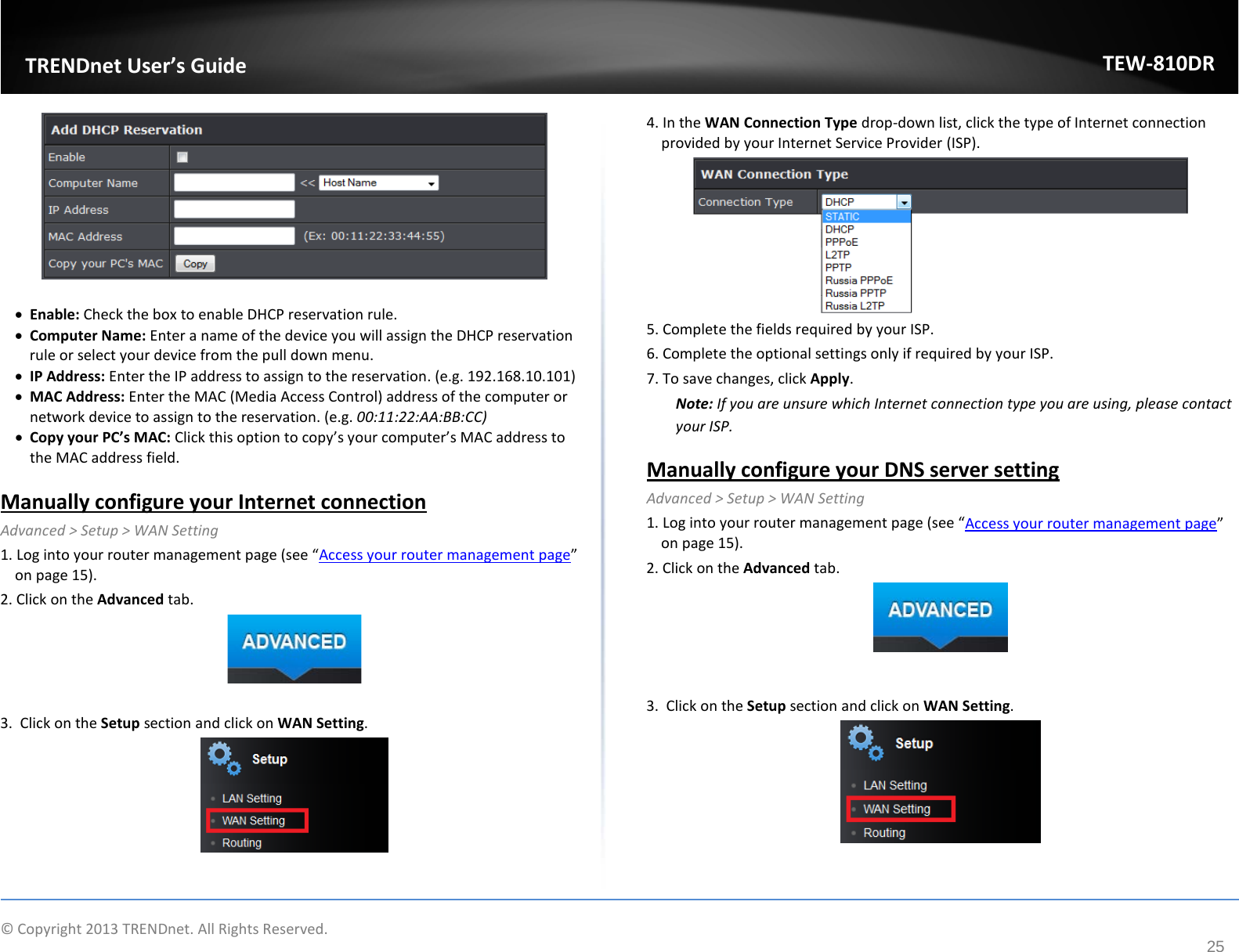             © Copyright 2013 TRENDnet. All Rights Reserved.       TRENDnet User’s Guide TEW-810DR 25   • Enable: Check the box to enable DHCP reservation rule.  • Computer Name: Enter a name of the device you will assign the DHCP reservation rule or select your device from the pull down menu.  • IP Address: Enter the IP address to assign to the reservation. (e.g. 192.168.10.101) • MAC Address: Enter the MAC (Media Access Control) address of the computer or network device to assign to the reservation. (e.g. 00:11:22:AA:BB:CC) • Copy your PC’s MAC: Click this option to copy’s your computer’s MAC address to the MAC address field.   Manually configure your Internet connection Advanced &gt; Setup &gt; WAN Setting 1. Log into your router management page (see “Access your router management page” on page 15). 2. Click on the Advanced tab.   3.  Click on the Setup section and click on WAN Setting.    4. In the WAN Connection Type drop-down list, click the type of Internet connection provided by your Internet Service Provider (ISP).  5. Complete the fields required by your ISP. 6. Complete the optional settings only if required by your ISP. 7. To save changes, click Apply. Note: If you are unsure which Internet connection type you are using, please contact your ISP.  Manually configure your DNS server setting Advanced &gt; Setup &gt; WAN Setting 1. Log into your router management page (see “Access your router management page” on page 15). 2. Click on the Advanced tab.   3.  Click on the Setup section and click on WAN Setting.    