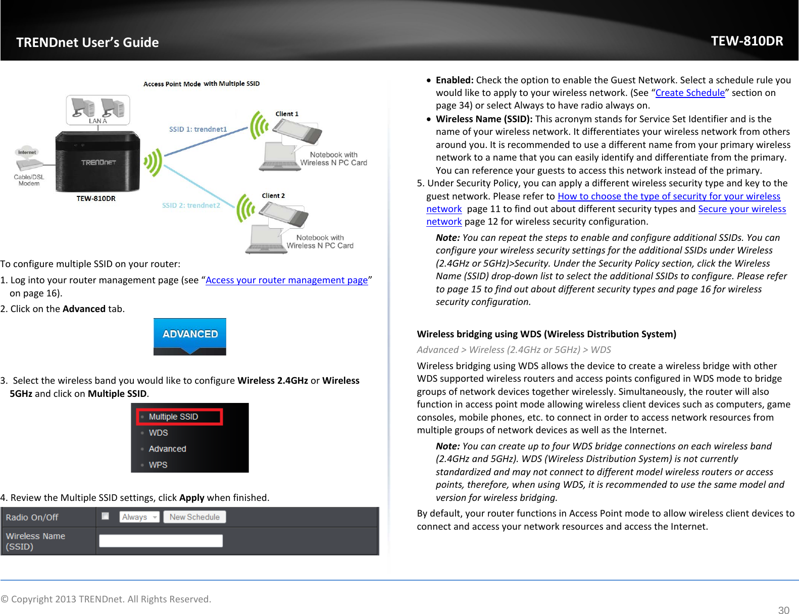             © Copyright 2013 TRENDnet. All Rights Reserved.       TRENDnet User’s Guide TEW-810DR 30  To configure multiple SSID on your router: 1. Log into your router management page (see “Access your router management page” on page 16). 2. Click on the Advanced tab.   3.  Select the wireless band you would like to configure Wireless 2.4GHz or Wireless 5GHz and click on Multiple SSID.   4. Review the Multiple SSID settings, click Apply when finished.   • Enabled: Check the option to enable the Guest Network. Select a schedule rule you would like to apply to your wireless network. (See “Create Schedule” section on page 34) or select Always to have radio always on. • Wireless Name (SSID): This acronym stands for Service Set Identifier and is the name of your wireless network. It differentiates your wireless network from others around you. It is recommended to use a different name from your primary wireless network to a name that you can easily identify and differentiate from the primary. You can reference your guests to access this network instead of the primary. 5. Under Security Policy, you can apply a different wireless security type and key to the guest network. Please refer to How to choose the type of security for your wireless network  page 11 to find out about different security types and Secure your wireless network page 12 for wireless security configuration. Note: You can repeat the steps to enable and configure additional SSIDs. You can configure your wireless security settings for the additional SSIDs under Wireless (2.4GHz or 5GHz)&gt;Security. Under the Security Policy section, click the Wireless Name (SSID) drop-down list to select the additional SSIDs to configure. Please refer to page 15 to find out about different security types and page 16 for wireless security configuration.  Wireless bridging using WDS (Wireless Distribution System) Advanced &gt; Wireless (2.4GHz or 5GHz) &gt; WDS Wireless bridging using WDS allows the device to create a wireless bridge with other WDS supported wireless routers and access points configured in WDS mode to bridge groups of network devices together wirelessly. Simultaneously, the router will also function in access point mode allowing wireless client devices such as computers, game consoles, mobile phones, etc. to connect in order to access network resources from multiple groups of network devices as well as the Internet.  Note: You can create up to four WDS bridge connections on each wireless band (2.4GHz and 5GHz). WDS (Wireless Distribution System) is not currently standardized and may not connect to different model wireless routers or access points, therefore, when using WDS, it is recommended to use the same model and version for wireless bridging. By default, your router functions in Access Point mode to allow wireless client devices to connect and access your network resources and access the Internet. 