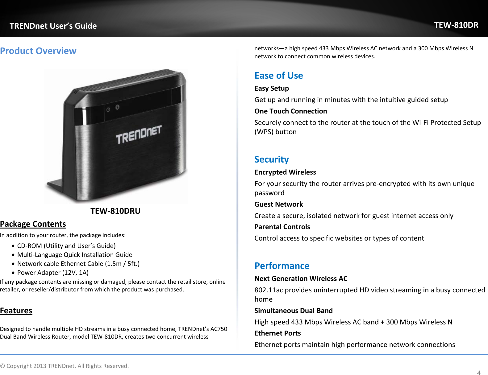             © Copyright 2013 TRENDnet. All Rights Reserved.       TRENDnet User’s Guide TEW-810DR 4 Product Overview   TEW-810DRU Package Contents In addition to your router, the package includes: • CD-ROM (Utility and User’s Guide) • Multi-Language Quick Installation Guide • Network cable Ethernet Cable (1.5m / 5ft.) • Power Adapter (12V, 1A) If any package contents are missing or damaged, please contact the retail store, online retailer, or reseller/distributor from which the product was purchased.  Features  Designed to handle multiple HD streams in a busy connected home, TRENDnet’s AC750 Dual Band Wireless Router, model TEW-810DR, creates two concurrent wireless networks—a high speed 433 Mbps Wireless AC network and a 300 Mbps Wireless N network to connect common wireless devices.  Ease of Use  Easy Setup Get up and running in minutes with the intuitive guided setup One Touch Connection Securely connect to the router at the touch of the Wi-Fi Protected Setup (WPS) button  Security  Encrypted Wireless For your security the router arrives pre-encrypted with its own unique password Guest Network  Create a secure, isolated network for guest internet access only Parental Controls Control access to specific websites or types of content  Performance Next Generation Wireless AC 802.11ac provides uninterrupted HD video streaming in a busy connected home  Simultaneous Dual Band High speed 433 Mbps Wireless AC band + 300 Mbps Wireless N Ethernet Ports  Ethernet ports maintain high performance network connections 