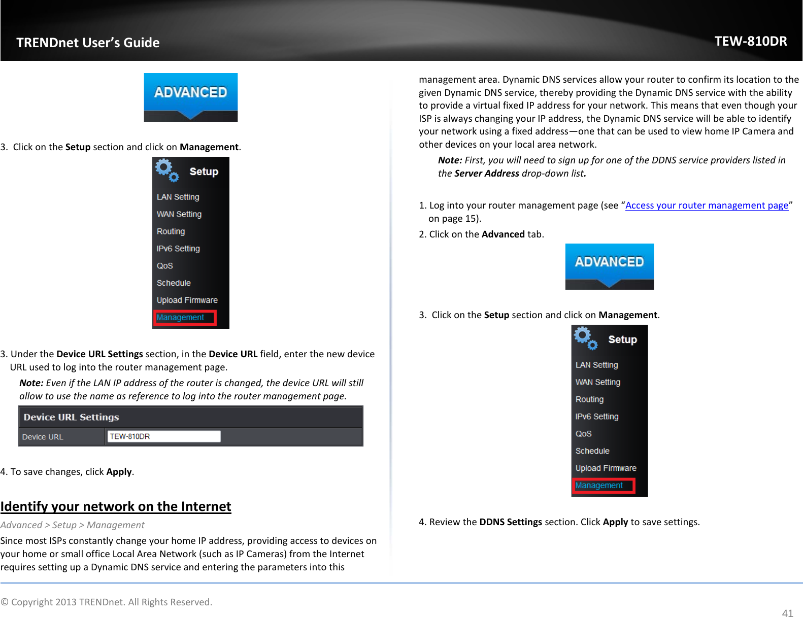             © Copyright 2013 TRENDnet. All Rights Reserved.       TRENDnet User’s Guide TEW-810DR 41   3.  Click on the Setup section and click on Management.    3. Under the Device URL Settings section, in the Device URL field, enter the new device URL used to log into the router management page. Note: Even if the LAN IP address of the router is changed, the device URL will still allow to use the name as reference to log into the router management page.    4. To save changes, click Apply.  Identify your network on the Internet Advanced &gt; Setup &gt; Management Since most ISPs constantly change your home IP address, providing access to devices on your home or small office Local Area Network (such as IP Cameras) from the Internet requires setting up a Dynamic DNS service and entering the parameters into this management area. Dynamic DNS services allow your router to confirm its location to the given Dynamic DNS service, thereby providing the Dynamic DNS service with the ability to provide a virtual fixed IP address for your network. This means that even though your ISP is always changing your IP address, the Dynamic DNS service will be able to identify your network using a fixed address—one that can be used to view home IP Camera and other devices on your local area network.  Note: First, you will need to sign up for one of the DDNS service providers listed in the Server Address drop-down list.  1. Log into your router management page (see “Access your router management page” on page 15). 2. Click on the Advanced tab.   3.  Click on the Setup section and click on Management.    4. Review the DDNS Settings section. Click Apply to save settings.  