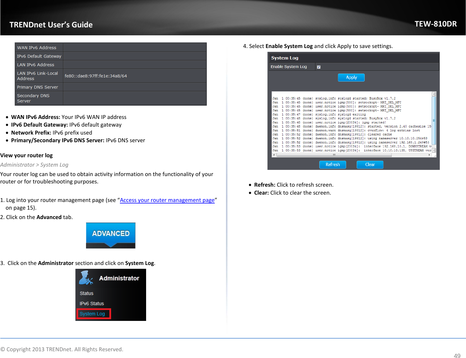             © Copyright 2013 TRENDnet. All Rights Reserved.       TRENDnet User’s Guide TEW-810DR 49   • WAN IPv6 Address: Your IPv6 WAN IP address • IPv6 Default Gateway: IPv6 default gateway • Network Prefix: IPv6 prefix used   • Primary/Secondary IPv6 DNS Server: IPv6 DNS server  View your router log Administrator &gt; System Log Your router log can be used to obtain activity information on the functionality of your router or for troubleshooting purposes.  1. Log into your router management page (see “Access your router management page” on page 15). 2. Click on the Advanced tab.   3.  Click on the Administrator section and click on System Log.    4. Select Enable System Log and click Apply to save settings.   • Refresh: Click to refresh screen. • Clear: Click to clear the screen.   