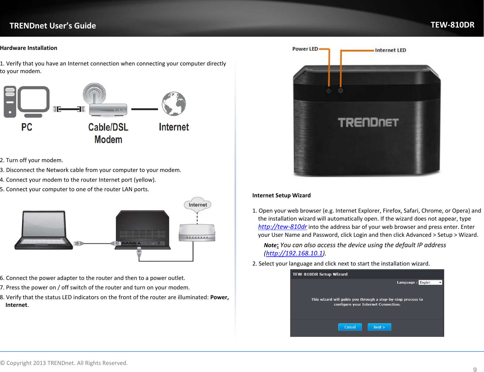             © Copyright 2013 TRENDnet. All Rights Reserved.       TRENDnet User’s Guide TEW-810DR 9 Hardware Installation 1. Verify that you have an Internet connection when connecting your computer directly to your modem.    2. Turn off your modem. 3. Disconnect the Network cable from your computer to your modem. 4. Connect your modem to the router Internet port (yellow). 5. Connect your computer to one of the router LAN ports.    6. Connect the power adapter to the router and then to a power outlet. 7. Press the power on / off switch of the router and turn on your modem.  8. Verify that the status LED indicators on the front of the router are illuminated: Power, Internet.    Internet Setup Wizard 1. Open your web browser (e.g. Internet Explorer, Firefox, Safari, Chrome, or Opera) and the installation wizard will automatically open. If the wizard does not appear, type http://tew-810dr into the address bar of your web browser and press enter. Enter your User Name and Password, click Login and then click Advanced &gt; Setup &gt; Wizard. Note: You can also access the device using the default IP address (http://192.168.10.1). 2. Select your language and click next to start the installation wizard.    