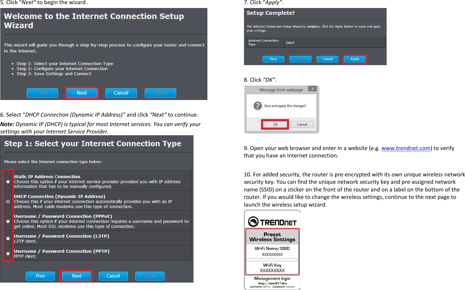 5. Click “Next” to begin the wizard .   6. Select “DHCP Connection (Dynamic IP Address)” and click “Next” to continue.  Note: Dynamic IP (DHCP) is typical for most Internet services. You can verify your settings with your Internet Service Provider.   7. Click “Apply”.   8. Click “OK”.   9. Open your web browser and enter in a website (e.g. www.trendnet.com) to verify that you have an Internet connection.   10. For added security, the router is pre-encrypted with its own unique wireless network security key. You can find the unique network security key and pre-assigned network name (SSID) on a sticker on the front of the router and on a label on the bottom of the router. If you would like to change the wireless settings, continue to the next page to launch the wireless setup wizard.   