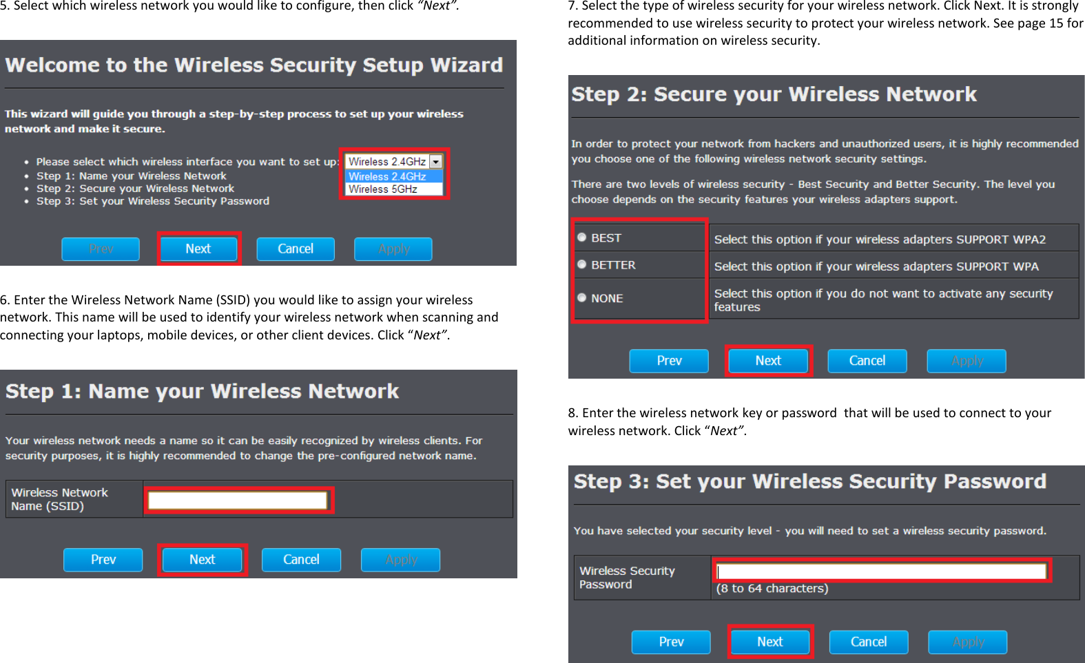 5. Select which wireless network you would like to configure, then click “Next”.     6. Enter the Wireless Network Name (SSID) you would like to assign your wireless network. This name will be used to identify your wireless network when scanning and connecting your laptops, mobile devices, or other client devices. Click “Next”.    7. Select the type of wireless security for your wireless network. Click Next. It is strongly recommended to use wireless security to protect your wireless network. See page 15 for additional information on wireless security.    8. Enter the wireless network key or password  that will be used to connect to your wireless network. Click “Next”.   