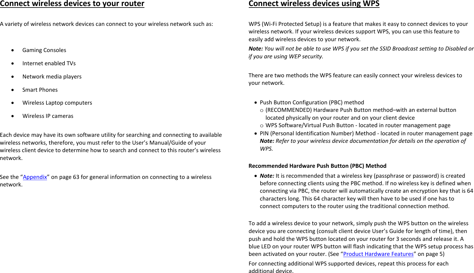 Connect wireless devices to your router  A variety of wireless network devices can connect to your wireless network such as:   • Gaming Consoles • Internet enabled TVs • Network media players • Smart Phones • Wireless Laptop computers • Wireless IP cameras  Each device may have its own software utility for searching and connecting to available wireless networks, therefore, you must refer to the User’s Manual/Guide of your wireless client device to determine how to search and connect to this router’s wireless network.  See the “Appendix” on page 63 for general information on connecting to a wireless network.  Connect wireless devices using WPS  WPS (Wi-Fi Protected Setup) is a feature that makes it easy to connect devices to your wireless network. If your wireless devices support WPS, you can use this feature to easily add wireless devices to your network. Note: You will not be able to use WPS if you set the SSID Broadcast setting to Disabled or if you are using WEP security.  There are two methods the WPS feature can easily connect your wireless devices to your network.  • Push Button Configuration (PBC) method o (RECOMMENDED) Hardware Push Button method–with an external button located physically on your router and on your client device o WPS Software/Virtual Push Button - located in router management page • PIN (Personal Identification Number) Method - located in router management page Note: Refer to your wireless device documentation for details on the operation of WPS.  Recommended Hardware Push Button (PBC) Method • Note: It is recommended that a wireless key (passphrase or password) is created before connecting clients using the PBC method. If no wireless key is defined when connecting via PBC, the router will automatically create an encryption key that is 64 characters long. This 64 character key will then have to be used if one has to connect computers to the router using the traditional connection method.   To add a wireless device to your network, simply push the WPS button on the wireless device you are connecting (consult client device User’s Guide for length of time), then push and hold the WPS button located on your router for 3 seconds and release it. A blue LED on your router WPS button will flash indicating that the WPS setup process has been activated on your router. (See “Product Hardware Features” on page 5) For connecting additional WPS supported devices, repeat this process for each additional device.   