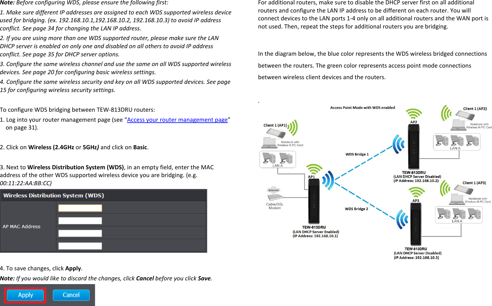 Note: Before configuring WDS, please ensure the following first: 1. Make sure different IP addresses are assigned to each WDS supported wireless device used for bridging. (ex. 192.168.10.1,192.168.10.2, 192.168.10.3) to avoid IP address conflict. See page 34 for changing the LAN IP address. 2. If you are using more than one WDS supported router, please make sure the LAN DHCP server is enabled on only one and disabled on all others to avoid IP address conflict. See page 35 for DHCP server options. 3. Configure the same wireless channel and use the same on all WDS supported wireless devices. See page 20 for configuring basic wireless settings. 4. Configure the same wireless security and key on all WDS supported devices. See page 15 for configuring wireless security settings.  To configure WDS bridging between TEW-813DRU routers: 1. Log into your router management page (see “Access your router management page” on page 31).  2. Click on Wireless (2.4GHz or 5GHz) and click on Basic.  3. Next to Wireless Distribution System (WDS), in an empty field, enter the MAC address of the other WDS supported wireless device you are bridging. (e.g. 00:11:22:AA:BB:CC)   4. To save changes, click Apply. Note: If you would like to discard the changes, click Cancel before you click Save.  For additional routers, make sure to disable the DHCP server first on all additional routers and configure the LAN IP address to be different on each router. You will connect devices to the LAN ports 1-4 only on all additional routers and the WAN port is not used. Then, repeat the steps for additional routers you are bridging.    In the diagram below, the blue color represents the WDS wireless bridged connections between the routers. The green color represents access point mode connections between wireless client devices and the routers.  .    