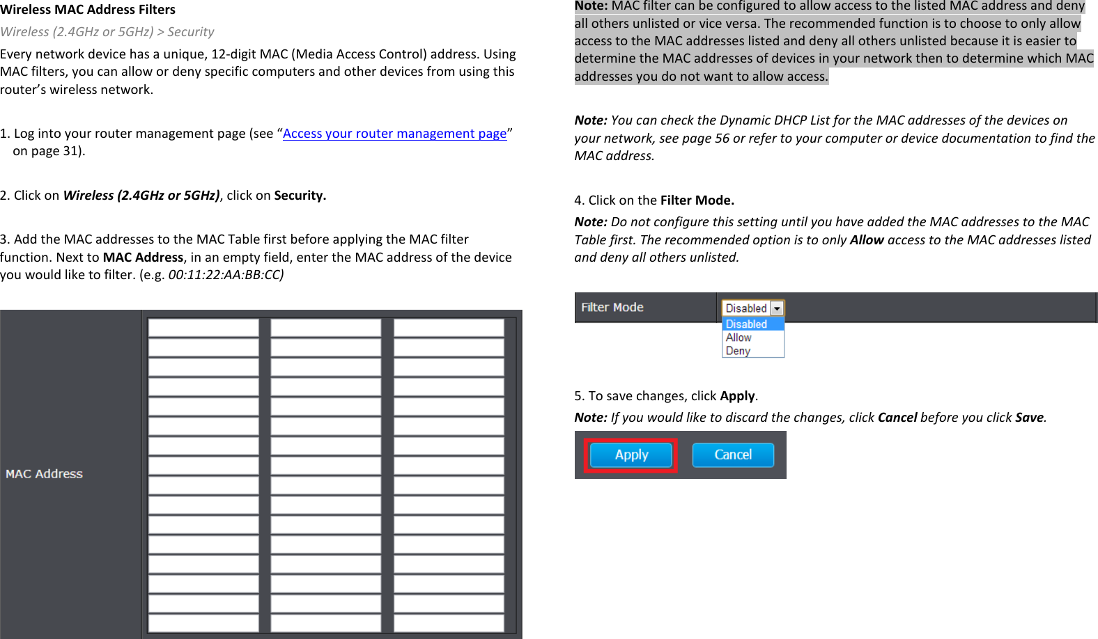 Wireless MAC Address Filters Wireless (2.4GHz or 5GHz) &gt; Security  Every network device has a unique, 12-digit MAC (Media Access Control) address. Using MAC filters, you can allow or deny specific computers and other devices from using this router’s wireless network.   1. Log into your router management page (see “Access your router management page” on page 31).  2. Click on Wireless (2.4GHz or 5GHz), click on Security.  3. Add the MAC addresses to the MAC Table first before applying the MAC filter function. Next to MAC Address, in an empty field, enter the MAC address of the device you would like to filter. (e.g. 00:11:22:AA:BB:CC)     Note: MAC filter can be configured to allow access to the listed MAC address and deny all others unlisted or vice versa. The recommended function is to choose to only allow access to the MAC addresses listed and deny all others unlisted because it is easier to determine the MAC addresses of devices in your network then to determine which MAC addresses you do not want to allow access.  Note: You can check the Dynamic DHCP List for the MAC addresses of the devices on your network, see page 56 or refer to your computer or device documentation to find the MAC address.  4. Click on the Filter Mode. Note: Do not configure this setting until you have added the MAC addresses to the MAC Table first. The recommended option is to only Allow access to the MAC addresses listed and deny all others unlisted.     5. To save changes, click Apply. Note: If you would like to discard the changes, click Cancel before you click Save.    