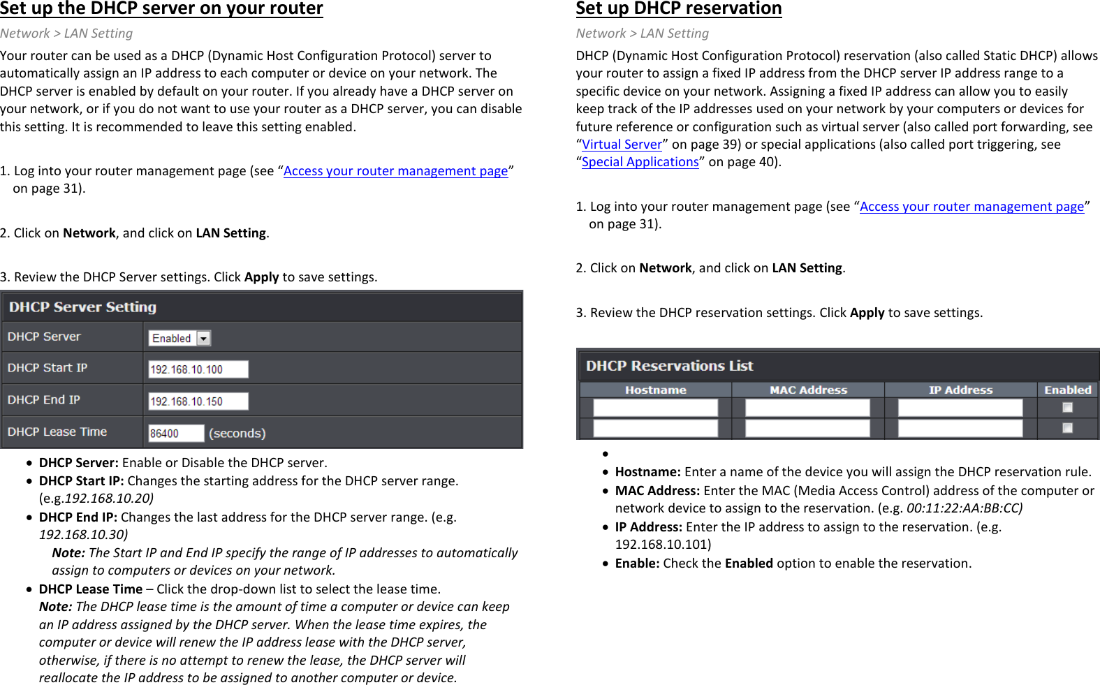 Set up the DHCP server on your router Network &gt; LAN Setting  Your router can be used as a DHCP (Dynamic Host Configuration Protocol) server to automatically assign an IP address to each computer or device on your network. The DHCP server is enabled by default on your router. If you already have a DHCP server on your network, or if you do not want to use your router as a DHCP server, you can disable this setting. It is recommended to leave this setting enabled.  1. Log into your router management page (see “Access your router management page” on page 31).  2. Click on Network, and click on LAN Setting.  3. Review the DHCP Server settings. Click Apply to save settings.  • DHCP Server: Enable or Disable the DHCP server. • DHCP Start IP: Changes the starting address for the DHCP server range. (e.g.192.168.10.20) • DHCP End IP: Changes the last address for the DHCP server range. (e.g. 192.168.10.30) Note: The Start IP and End IP specify the range of IP addresses to automatically assign to computers or devices on your network. • DHCP Lease Time – Click the drop-down list to select the lease time.  Note: The DHCP lease time is the amount of time a computer or device can keep an IP address assigned by the DHCP server. When the lease time expires, the computer or device will renew the IP address lease with the DHCP server, otherwise, if there is no attempt to renew the lease, the DHCP server will reallocate the IP address to be assigned to another computer or device.  Set up DHCP reservation Network &gt; LAN Setting DHCP (Dynamic Host Configuration Protocol) reservation (also called Static DHCP) allows your router to assign a fixed IP address from the DHCP server IP address range to a specific device on your network. Assigning a fixed IP address can allow you to easily keep track of the IP addresses used on your network by your computers or devices for future reference or configuration such as virtual server (also called port forwarding, see “Virtual Server” on page 39) or special applications (also called port triggering, see “Special Applications” on page 40).  1. Log into your router management page (see “Access your router management page” on page 31).  2. Click on Network, and click on LAN Setting.  3. Review the DHCP reservation settings. Click Apply to save settings.    •  • Hostname: Enter a name of the device you will assign the DHCP reservation rule. • MAC Address: Enter the MAC (Media Access Control) address of the computer or network device to assign to the reservation. (e.g. 00:11:22:AA:BB:CC) • IP Address: Enter the IP address to assign to the reservation. (e.g. 192.168.10.101) • Enable: Check the Enabled option to enable the reservation.  