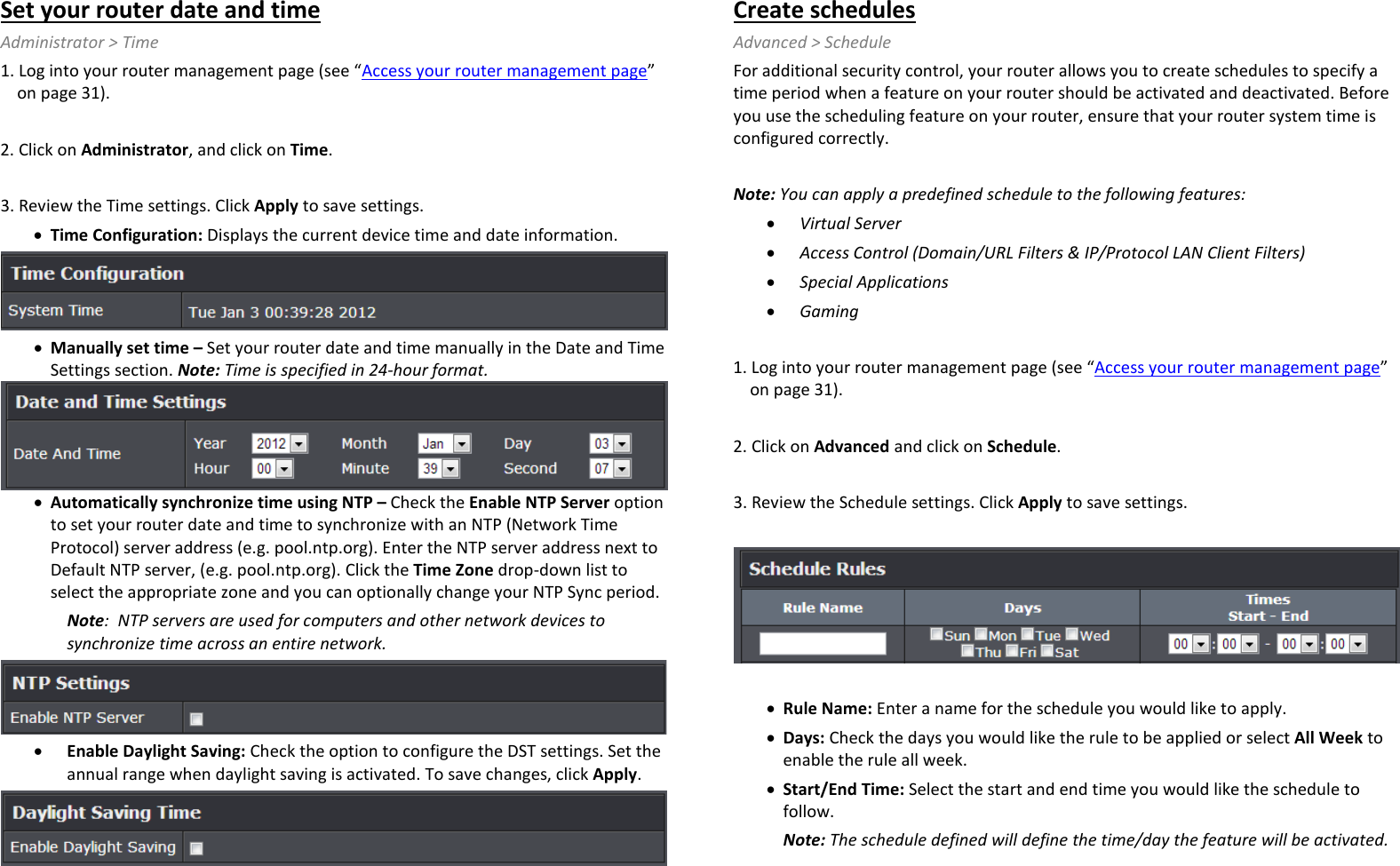 Set your router date and time Administrator &gt; Time 1. Log into your router management page (see “Access your router management page” on page 31).  2. Click on Administrator, and click on Time.  3. Review the Time settings. Click Apply to save settings. • Time Configuration: Displays the current device time and date information.  • Manually set time – Set your router date and time manually in the Date and Time Settings section. Note: Time is specified in 24-hour format.  • Automatically synchronize time using NTP – Check the Enable NTP Server option to set your router date and time to synchronize with an NTP (Network Time Protocol) server address (e.g. pool.ntp.org). Enter the NTP server address next to Default NTP server, (e.g. pool.ntp.org). Click the Time Zone drop-down list to select the appropriate zone and you can optionally change your NTP Sync period. Note:  NTP servers are used for computers and other network devices to synchronize time across an entire network.  • Enable Daylight Saving: Check the option to configure the DST settings. Set the annual range when daylight saving is activated. To save changes, click Apply.  Create schedules Advanced &gt; Schedule For additional security control, your router allows you to create schedules to specify a time period when a feature on your router should be activated and deactivated. Before you use the scheduling feature on your router, ensure that your router system time is configured correctly.   Note: You can apply a predefined schedule to the following features: • Virtual Server  • Access Control (Domain/URL Filters &amp; IP/Protocol LAN Client Filters) • Special Applications • Gaming  1. Log into your router management page (see “Access your router management page” on page 31).  2. Click on Advanced and click on Schedule.  3. Review the Schedule settings. Click Apply to save settings.     • Rule Name: Enter a name for the schedule you would like to apply. • Days: Check the days you would like the rule to be applied or select All Week to enable the rule all week.  • Start/End Time: Select the start and end time you would like the schedule to follow.  Note: The schedule defined will define the time/day the feature will be activated. 