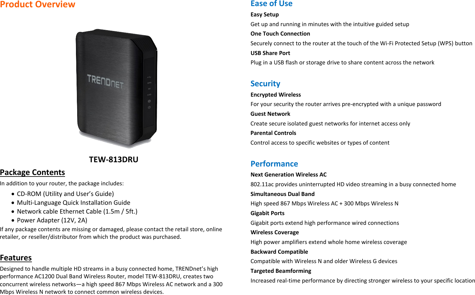 Product Overview   TEW-813DRU Package Contents In addition to your router, the package includes: • CD-ROM (Utility and User’s Guide) • Multi-Language Quick Installation Guide • Network cable Ethernet Cable (1.5m / 5ft.) • Power Adapter (12V, 2A) If any package contents are missing or damaged, please contact the retail store, online retailer, or reseller/distributor from which the product was purchased.  Features  Designed to handle multiple HD streams in a busy connected home, TRENDnet’s high performance AC1200 Dual Band Wireless Router, model TEW-813DRU, creates two concurrent wireless networks—a high speed 867 Mbps Wireless AC network and a 300 Mbps Wireless N network to connect common wireless devices.   Ease of Use  Easy Setup Get up and running in minutes with the intuitive guided setup One Touch Connection Securely connect to the router at the touch of the Wi-Fi Protected Setup (WPS) button USB Share Port  Plug in a USB flash or storage drive to share content across the network  Security  Encrypted Wireless For your security the router arrives pre-encrypted with a unique password Guest Network  Create secure isolated guest networks for internet access only Parental Controls Control access to specific websites or types of content  Performance Next Generation Wireless AC 802.11ac provides uninterrupted HD video streaming in a busy connected home  Simultaneous Dual Band High speed 867 Mbps Wireless AC + 300 Mbps Wireless N Gigabit Ports  Gigabit ports extend high performance wired connections Wireless Coverage High power amplifiers extend whole home wireless coverage Backward Compatible Compatible with Wireless N and older Wireless G devices Targeted Beamforming Increased real-time performance by directing stronger wireless to your specific location  