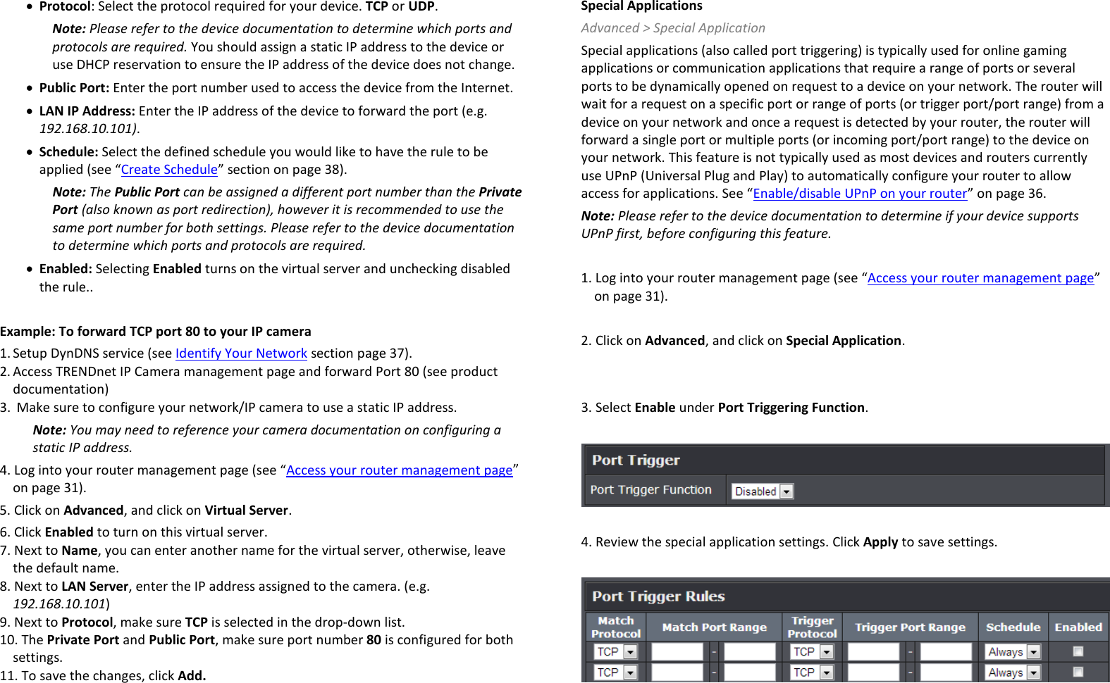 • Protocol: Select the protocol required for your device. TCP or UDP. Note: Please refer to the device documentation to determine which ports and protocols are required. You should assign a static IP address to the device or use DHCP reservation to ensure the IP address of the device does not change. • Public Port: Enter the port number used to access the device from the Internet. • LAN IP Address: Enter the IP address of the device to forward the port (e.g. 192.168.10.101). • Schedule: Select the defined schedule you would like to have the rule to be applied (see “Create Schedule” section on page 38). Note: The Public Port can be assigned a different port number than the Private Port (also known as port redirection), however it is recommended to use the same port number for both settings. Please refer to the device documentation to determine which ports and protocols are required. • Enabled: Selecting Enabled turns on the virtual server and unchecking disabled the rule..  Example: To forward TCP port 80 to your IP camera 1. Setup DynDNS service (see Identify Your Network section page 37).  2. Access TRENDnet IP Camera management page and forward Port 80 (see product documentation) 3.  Make sure to configure your network/IP camera to use a static IP address. Note: You may need to reference your camera documentation on configuring a static IP address. 4. Log into your router management page (see “Access your router management page” on page 31). 5. Click on Advanced, and click on Virtual Server. 6. Click Enabled to turn on this virtual server. 7. Next to Name, you can enter another name for the virtual server, otherwise, leave the default name. 8. Next to LAN Server, enter the IP address assigned to the camera. (e.g. 192.168.10.101) 9. Next to Protocol, make sure TCP is selected in the drop-down list. 10. The Private Port and Public Port, make sure port number 80 is configured for both settings. 11. To save the changes, click Add. Special Applications Advanced &gt; Special Application Special applications (also called port triggering) is typically used for online gaming applications or communication applications that require a range of ports or several ports to be dynamically opened on request to a device on your network. The router will wait for a request on a specific port or range of ports (or trigger port/port range) from a device on your network and once a request is detected by your router, the router will forward a single port or multiple ports (or incoming port/port range) to the device on your network. This feature is not typically used as most devices and routers currently use UPnP (Universal Plug and Play) to automatically configure your router to allow access for applications. See “Enable/disable UPnP on your router” on page 36. Note: Please refer to the device documentation to determine if your device supports UPnP first, before configuring this feature.  1. Log into your router management page (see “Access your router management page” on page 31).  2. Click on Advanced, and click on Special Application.   3. Select Enable under Port Triggering Function.    4. Review the special application settings. Click Apply to save settings.   