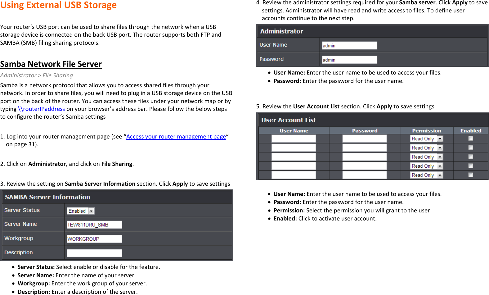 Using External USB Storage   Your router’s USB port can be used to share files through the network when a USB storage device is connected on the back USB port. The router supports both FTP and SAMBA (SMB) filing sharing protocols.   Samba Network File Server Administrator &gt; File Sharing Samba is a network protocol that allows you to access shared files through your network. In order to share files, you will need to plug in a USB storage device on the USB port on the back of the router. You can access these files under your network map or by typing \\routerIPaddress on your browser’s address bar. Please follow the below steps to configure the router’s Samba settings  1. Log into your router management page (see “Access your router management page” on page 31).  2. Click on Administrator, and click on File Sharing.  3. Review the setting on Samba Server Information section. Click Apply to save settings  • Server Status: Select enable or disable for the feature.  • Server Name: Enter the name of your server. • Workgroup: Enter the work group of your server.  • Description: Enter a description of the server.  4. Review the administrator settings required for your Samba server. Click Apply to save settings. Administrator will have read and write access to files. To define user accounts continue to the next step.   • User Name: Enter the user name to be used to access your files.  • Password: Enter the password for the user name.    5. Review the User Account List section. Click Apply to save settings   • User Name: Enter the user name to be used to access your files.  • Password: Enter the password for the user name.  • Permission: Select the permission you will grant to the user • Enabled: Click to activate user account.   