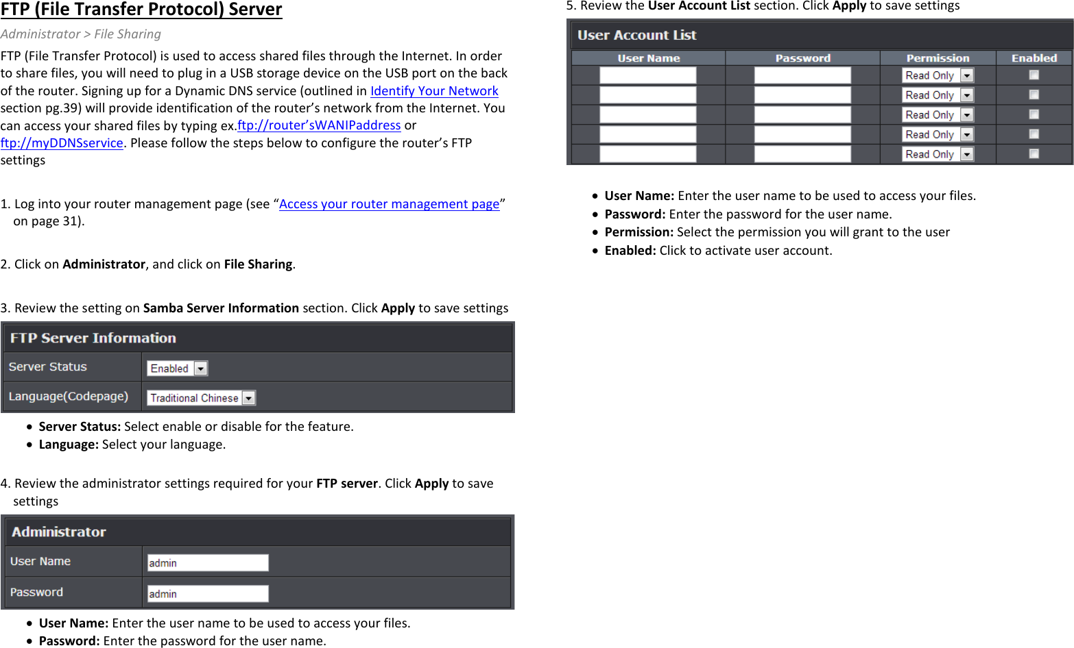 FTP (File Transfer Protocol) Server Administrator &gt; File Sharing FTP (File Transfer Protocol) is used to access shared files through the Internet. In order to share files, you will need to plug in a USB storage device on the USB port on the back of the router. Signing up for a Dynamic DNS service (outlined in Identify Your Network section pg.39) will provide identification of the router’s network from the Internet. You can access your shared files by typing ex.ftp://router’sWANIPaddress or ftp://myDDNSservice. Please follow the steps below to configure the router’s FTP settings  1. Log into your router management page (see “Access your router management page” on page 31).  2. Click on Administrator, and click on File Sharing.  3. Review the setting on Samba Server Information section. Click Apply to save settings  • Server Status: Select enable or disable for the feature.  • Language: Select your language.   4. Review the administrator settings required for your FTP server. Click Apply to save settings  • User Name: Enter the user name to be used to access your files.  • Password: Enter the password for the user name.   5. Review the User Account List section. Click Apply to save settings   • User Name: Enter the user name to be used to access your files.  • Password: Enter the password for the user name.  • Permission: Select the permission you will grant to the user • Enabled: Click to activate user account.   