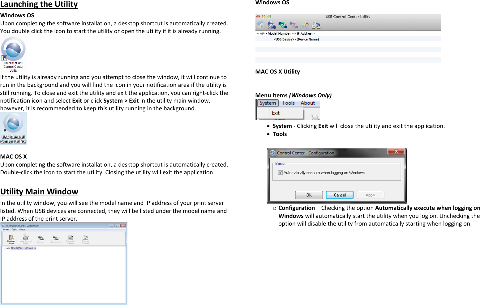 Launching the Utility Windows OS  Upon completing the software installation, a desktop shortcut is automatically created. You double click the icon to start the utility or open the utility if it is already running.  If the utility is already running and you attempt to close the window, it will continue to run in the background and you will find the icon in your notification area if the utility is still running. To close and exit the utility and exit the application, you can right-click the notification icon and select Exit or click System &gt; Exit in the utility main window, however, it is recommended to keep this utility running in the background.   MAC OS X  Upon completing the software installation, a desktop shortcut is automatically created. Double-click the icon to start the utility. Closing the utility will exit the application.  Utility Main Window In the utility window, you will see the model name and IP address of your print server listed. When USB devices are connected, they will be listed under the model name and IP address of the print server.  Windows OS    MAC OS X Utility    Menu Items (Windows Only)  • System - Clicking Exit will close the utility and exit the application. • Tools    o Configuration – Checking the option Automatically execute when logging on Windows will automatically start the utility when you log on. Unchecking the option will disable the utility from automatically starting when logging on.  