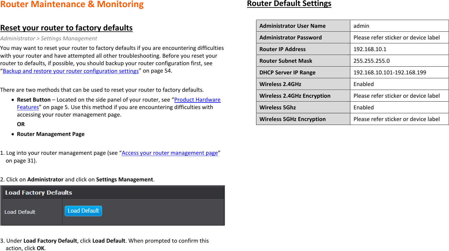 Router Maintenance &amp; Monitoring  Reset your router to factory defaults Administrator &gt; Settings Management You may want to reset your router to factory defaults if you are encountering difficulties with your router and have attempted all other troubleshooting. Before you reset your router to defaults, if possible, you should backup your router configuration first, see “Backup and restore your router configuration settings” on page 54.  There are two methods that can be used to reset your router to factory defaults. • Reset Button – Located on the side panel of your router, see “Product Hardware Features” on page 5. Use this method if you are encountering difficulties with accessing your router management page. OR • Router Management Page  1. Log into your router management page (see “Access your router management page” on page 31).  2. Click on Administrator and click on Settings Management.   3. Under Load Factory Default, click Load Default. When prompted to confirm this action, click OK. Router Default Settings  Administrator User Name admin Administrator Password Please refer sticker or device label Router IP Address 192.168.10.1 Router Subnet Mask 255.255.255.0 DHCP Server IP Range  192.168.10.101-192.168.199 Wireless 2.4GHz Enabled Wireless 2.4GHz Encryption Please refer sticker or device label Wireless 5Ghz Enabled Wireless 5GHz Encryption Please refer sticker or device label  