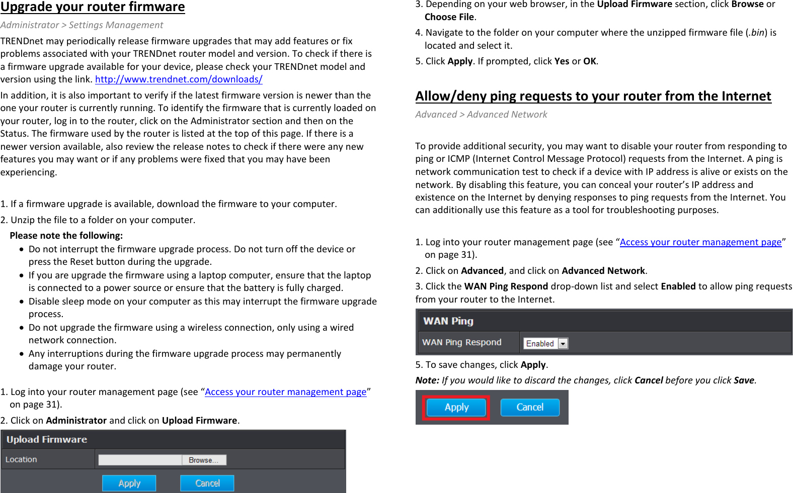 Upgrade your router firmware Administrator &gt; Settings Management TRENDnet may periodically release firmware upgrades that may add features or fix problems associated with your TRENDnet router model and version. To check if there is a firmware upgrade available for your device, please check your TRENDnet model and version using the link. http://www.trendnet.com/downloads/ In addition, it is also important to verify if the latest firmware version is newer than the one your router is currently running. To identify the firmware that is currently loaded on your router, log in to the router, click on the Administrator section and then on the Status. The firmware used by the router is listed at the top of this page. If there is a newer version available, also review the release notes to check if there were any new features you may want or if any problems were fixed that you may have been experiencing.  1. If a firmware upgrade is available, download the firmware to your computer. 2. Unzip the file to a folder on your computer. Please note the following: • Do not interrupt the firmware upgrade process. Do not turn off the device or press the Reset button during the upgrade. • If you are upgrade the firmware using a laptop computer, ensure that the laptop is connected to a power source or ensure that the battery is fully charged. • Disable sleep mode on your computer as this may interrupt the firmware upgrade process. • Do not upgrade the firmware using a wireless connection, only using a wired network connection. • Any interruptions during the firmware upgrade process may permanently damage your router.  1. Log into your router management page (see “Access your router management page” on page 31). 2. Click on Administrator and click on Upload Firmware.  3. Depending on your web browser, in the Upload Firmware section, click Browse or Choose File. 4. Navigate to the folder on your computer where the unzipped firmware file (.bin) is located and select it. 5. Click Apply. If prompted, click Yes or OK.  Allow/deny ping requests to your router from the Internet Advanced &gt; Advanced Network  To provide additional security, you may want to disable your router from responding to ping or ICMP (Internet Control Message Protocol) requests from the Internet. A ping is network communication test to check if a device with IP address is alive or exists on the network. By disabling this feature, you can conceal your router’s IP address and existence on the Internet by denying responses to ping requests from the Internet. You can additionally use this feature as a tool for troubleshooting purposes.  1. Log into your router management page (see “Access your router management page” on page 31). 2. Click on Advanced, and click on Advanced Network. 3. Click the WAN Ping Respond drop-down list and select Enabled to allow ping requests from your router to the Internet.  5. To save changes, click Apply. Note: If you would like to discard the changes, click Cancel before you click Save.  