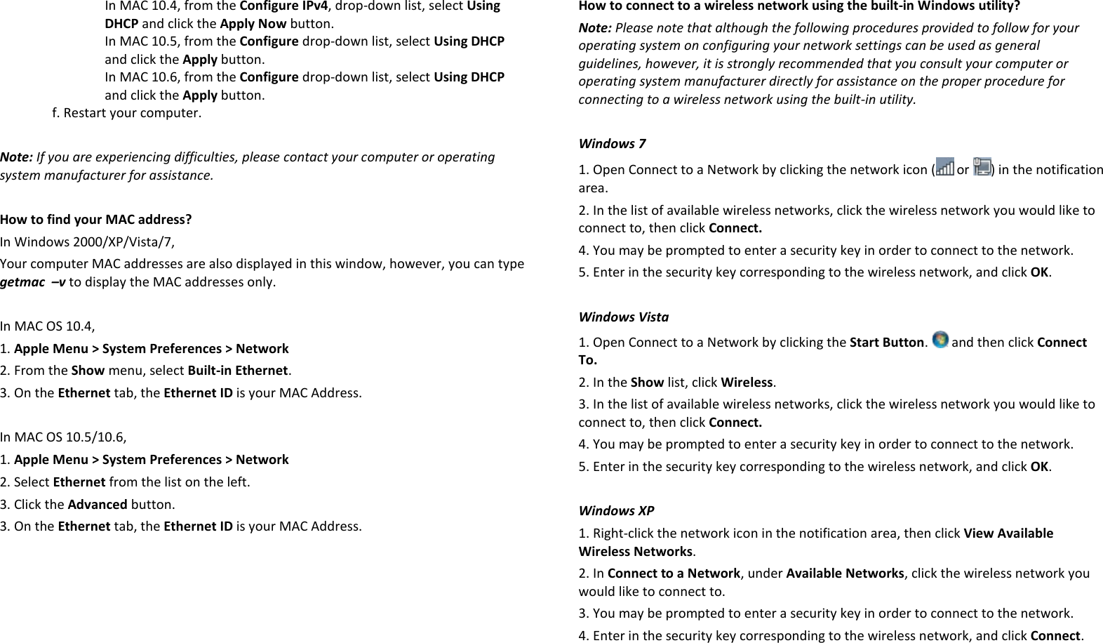 In MAC 10.4, from the Configure IPv4, drop-down list, select Using DHCP and click the Apply Now button. In MAC 10.5, from the Configure drop-down list, select Using DHCP and click the Apply button.  In MAC 10.6, from the Configure drop-down list, select Using DHCP and click the Apply button. f. Restart your computer.  Note: If you are experiencing difficulties, please contact your computer or operating system manufacturer for assistance.  How to find your MAC address? In Windows 2000/XP/Vista/7, Your computer MAC addresses are also displayed in this window, however, you can type getmac  –v to display the MAC addresses only.  In MAC OS 10.4, 1. Apple Menu &gt; System Preferences &gt; Network 2. From the Show menu, select Built-in Ethernet. 3. On the Ethernet tab, the Ethernet ID is your MAC Address.  In MAC OS 10.5/10.6, 1. Apple Menu &gt; System Preferences &gt; Network 2. Select Ethernet from the list on the left. 3. Click the Advanced button. 3. On the Ethernet tab, the Ethernet ID is your MAC Address.  How to connect to a wireless network using the built-in Windows utility? Note: Please note that although the following procedures provided to follow for your operating system on configuring your network settings can be used as general guidelines, however, it is strongly recommended that you consult your computer or operating system manufacturer directly for assistance on the proper procedure for connecting to a wireless network using the built-in utility.   Windows 7 1. Open Connect to a Network by clicking the network icon (  or  ) in the notification area. 2. In the list of available wireless networks, click the wireless network you would like to connect to, then click Connect. 4. You may be prompted to enter a security key in order to connect to the network. 5. Enter in the security key corresponding to the wireless network, and click OK.   Windows Vista 1. Open Connect to a Network by clicking the Start Button.   and then click Connect To. 2. In the Show list, click Wireless. 3. In the list of available wireless networks, click the wireless network you would like to connect to, then click Connect. 4. You may be prompted to enter a security key in order to connect to the network. 5. Enter in the security key corresponding to the wireless network, and click OK.   Windows XP 1. Right-click the network icon in the notification area, then click View Available Wireless Networks.  2. In Connect to a Network, under Available Networks, click the wireless network you would like to connect to. 3. You may be prompted to enter a security key in order to connect to the network. 4. Enter in the security key corresponding to the wireless network, and click Connect.    