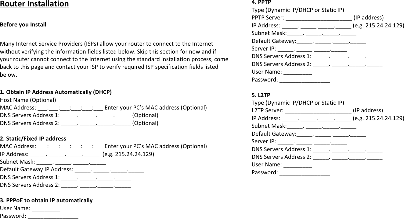 Router Installation  Before you Install  Many Internet Service Providers (ISPs) allow your router to connect to the Internet without verifying the information fields listed below. Skip this section for now and if your router cannot connect to the Internet using the standard installation process, come back to this page and contact your ISP to verify required ISP specification fields listed below.   1. Obtain IP Address Automatically (DHCP) Host Name (Optional) MAC Address: ___:___:___:___:___:___ Enter your PC’s MAC address (Optional) DNS Servers Address 1: _____. _____._____._____ (Optional) DNS Servers Address 2: _____. _____._____._____ (Optional)  2. Static/Fixed IP address MAC Address: ___:___:___:___:___:___ Enter your PC’s MAC address (Optional) IP Address: _____. _____._____._____  (e.g. 215.24.24.129) Subnet Mask: _____. _____._____._____ Default Gateway IP Address: _____. _____._____._____ DNS Servers Address 1: _____. _____._____._____ DNS Servers Address 2: _____. _____._____._____  3. PPPoE to obtain IP automatically User Name: _________ Password: ________________  4. PPTP Type (Dynamic IP/DHCP or Static IP) PPTP Server: _____________________ (IP address) IP Address: _____. _____._____._____ (e.g. 215.24.24.129) Subnet Mask:_____. _____._____._____  Default Gateway:_____. _____._____._____ Server IP: _____. _____._____._____ DNS Servers Address 1: _____. _____._____._____ DNS Servers Address 2: _____. _____._____._____ User Name: _________ Password: ________________  5. L2TP Type (Dynamic IP/DHCP or Static IP) L2TP Server: _____________________ (IP address) IP Address: _____. _____._____._____ (e.g. 215.24.24.129) Subnet Mask:_____. _____._____._____  Default Gateway:_____. _____._____._____ Server IP: _____. _____._____._____ DNS Servers Address 1: _____. _____._____._____ DNS Servers Address 2: _____. _____._____._____ User Name: _________ Password: ________________       