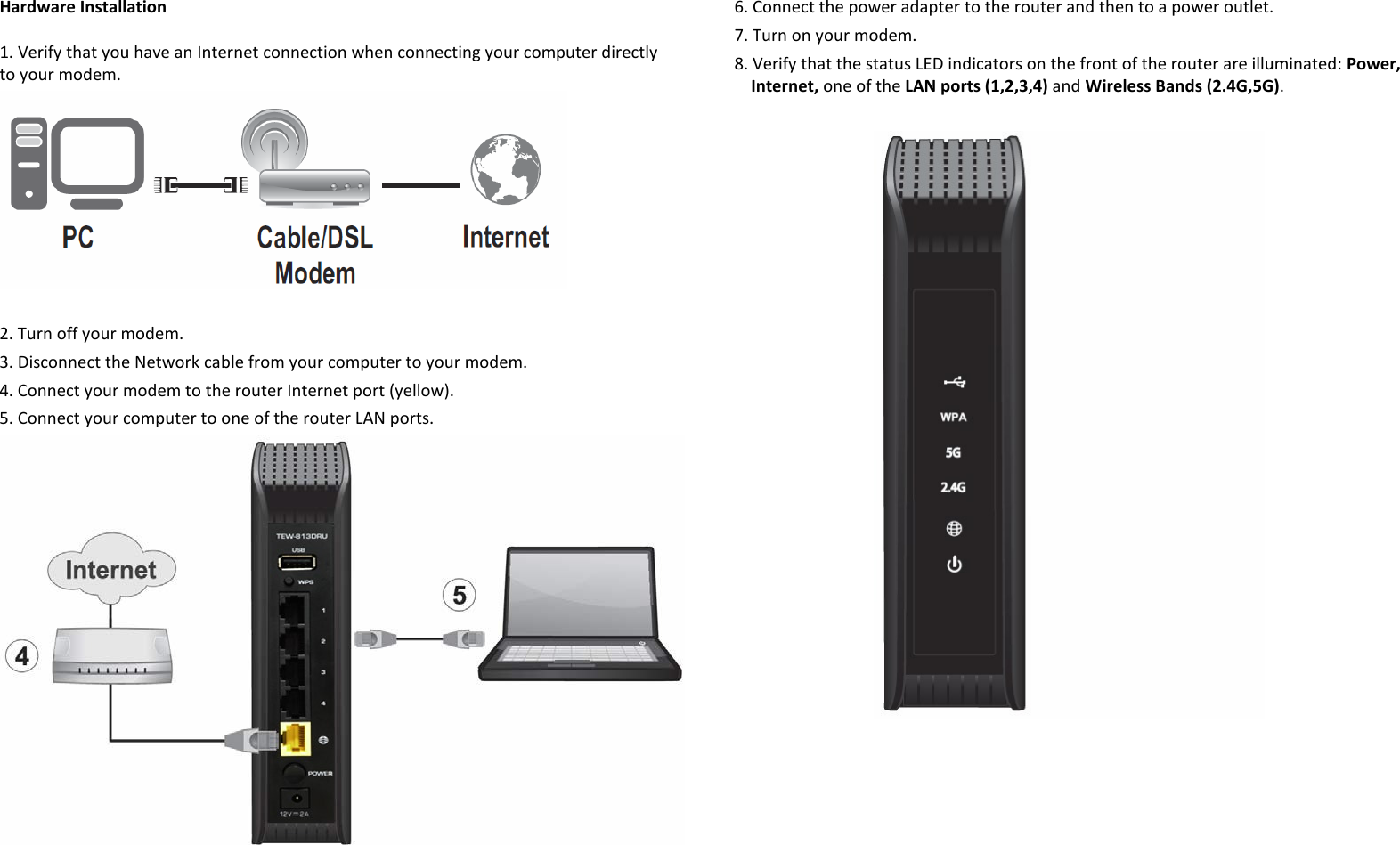 Hardware Installation 1. Verify that you have an Internet connection when connecting your computer directly to your modem.    2. Turn off your modem. 3. Disconnect the Network cable from your computer to your modem. 4. Connect your modem to the router Internet port (yellow). 5. Connect your computer to one of the router LAN ports.    6. Connect the power adapter to the router and then to a power outlet. 7. Turn on your modem.  8. Verify that the status LED indicators on the front of the router are illuminated: Power, Internet, one of the LAN ports (1,2,3,4) and Wireless Bands (2.4G,5G).       