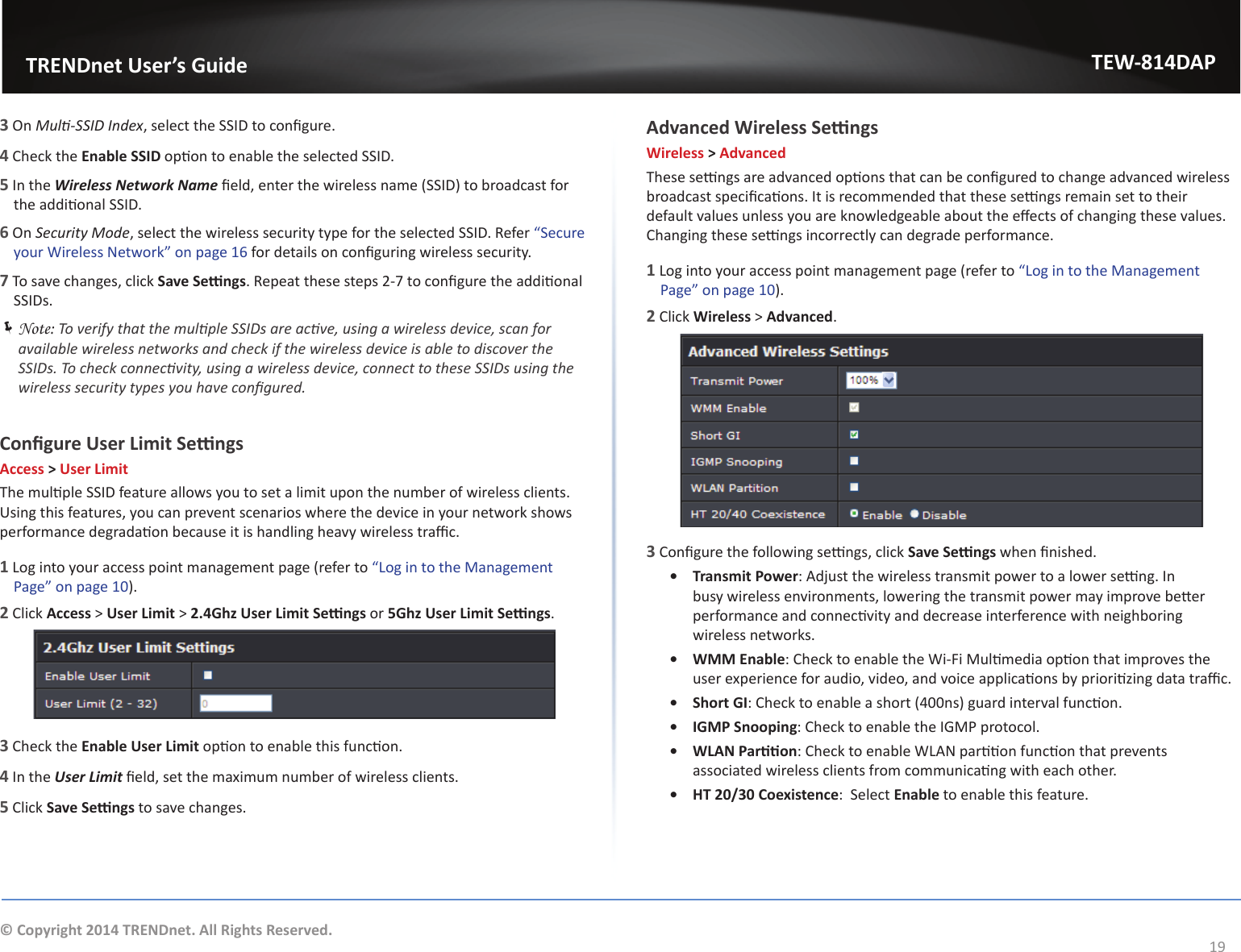                   TRENDnet User’s GuideTEW-814DAP19© Copyright 2014 TRENDnet. All Rights Reserved.3 On DƵůƟͲ^^//ŶĚĞǆ͕ƐĞůĞĐƚƚŚĞ^^/ƚŽĐŽŶĮŐƵƌĞ͘4 Check the ŶĂďůĞ^^/ŽƉƟŽŶƚŽĞŶĂďůĞƚŚĞƐĞůĞĐƚĞĚ^^/͘5 In the tŝƌĞůĞƐƐEĞƚǁŽƌŬEĂŵĞĮĞůĚ͕ĞŶƚĞƌƚŚĞǁŝƌĞůĞƐƐŶĂŵĞ;^^/ͿƚŽďƌŽĂĚĐĂƐƚĨŽƌƚŚĞĂĚĚŝƟŽŶĂů^^/͘6 On ^ĞĐƵƌŝƚǇDŽĚĞ͕ƐĞůĞĐƚƚŚĞǁŝƌĞůĞƐƐƐĞĐƵƌŝƚǇƚǇƉĞĨŽƌƚŚĞƐĞůĞĐƚĞĚ^^/͘ZĞĨĞƌ͞^ĞĐƵƌĞǇŽƵƌtŝƌĞůĞƐƐEĞƚǁŽƌŬ͟ŽŶƉĂŐĞϭϲĨŽƌĚĞƚĂŝůƐŽŶĐŽŶĮŐƵƌŝŶŐǁŝƌĞůĞƐƐƐĞĐƵƌŝƚǇ͘7dŽƐĂǀĞĐŚĂŶŐĞƐ͕ĐůŝĐŬ^ĂǀĞ^ĞƫŶŐƐ͘ZĞƉĞĂƚƚŚĞƐĞƐƚĞƉƐϮͲϳƚŽĐŽŶĮŐƵƌĞƚŚĞĂĚĚŝƟŽŶĂůSSIDs. ÍNote: dŽǀĞƌŝĨǇƚŚĂƚƚŚĞŵƵůƟƉůĞ^^/ƐĂƌĞĂĐƟǀĞ͕ƵƐŝŶŐĂǁŝƌĞůĞƐƐĚĞǀŝĐĞ͕ƐĐĂŶĨŽƌĂǀĂŝůĂďůĞǁŝƌĞůĞƐƐŶĞƚǁŽƌŬƐĂŶĚĐŚĞĐŬŝĨƚŚĞǁŝƌĞůĞƐƐĚĞǀŝĐĞŝƐĂďůĞƚŽĚŝƐĐŽǀĞƌƚŚĞ^^/Ɛ͘dŽĐŚĞĐŬĐŽŶŶĞĐƟǀŝƚǇ͕ƵƐŝŶŐĂǁŝƌĞůĞƐƐĚĞǀŝĐĞ͕ĐŽŶŶĞĐƚƚŽƚŚĞƐĞ^^/ƐƵƐŝŶŐƚŚĞǁŝƌĞůĞƐƐƐĞĐƵƌŝƚǇƚǇƉĞƐǇŽƵŚĂǀĞĐŽŶĮŐƵƌĞĚ͘ŽŶĮŐƵƌĞhƐĞƌ&gt;ŝŵŝƚ^ĞƫŶŐƐAccess &gt; User LimitdŚĞŵƵůƟƉůĞ^^/ĨĞĂƚƵƌĞĂůůŽǁƐǇŽƵƚŽƐĞƚĂůŝŵŝƚƵƉŽŶƚŚĞŶƵŵďĞƌŽĨǁŝƌĞůĞƐƐĐůŝĞŶƚƐ͘hƐŝŶŐƚŚŝƐĨĞĂƚƵƌĞƐ͕ǇŽƵĐĂŶƉƌĞǀĞŶƚƐĐĞŶĂƌŝŽƐǁŚĞƌĞƚŚĞĚĞǀŝĐĞŝŶǇŽƵƌŶĞƚǁŽƌŬƐŚŽǁƐƉĞƌĨŽƌŵĂŶĐĞĚĞŐƌĂĚĂƟŽŶďĞĐĂƵƐĞŝƚŝƐŚĂŶĚůŝŶŐŚĞĂǀǇǁŝƌĞůĞƐƐƚƌĂĸĐ͘1 Log into your access point management page (refer to ͞&gt;ŽŐŝŶƚŽƚŚĞDĂŶĂŐĞŵĞŶƚWĂŐĞ͟ŽŶƉĂŐĞϭϬ).2 Click Access &gt; User Limit &gt; Ϯ͘ϰ&apos;ŚǌhƐĞƌ&gt;ŝŵŝƚ^ĞƫŶŐƐorϱ&apos;ŚǌhƐĞƌ&gt;ŝŵŝƚ^ĞƫŶŐƐ.3 Check the Enable User LimitŽƉƟŽŶƚŽĞŶĂďůĞƚŚŝƐĨƵŶĐƟŽŶ͘4 In the hƐĞƌ&gt;ŝŵŝƚĮĞůĚ͕ƐĞƚƚŚĞŵĂǆŝŵƵŵŶƵŵďĞƌŽĨǁŝƌĞůĞƐƐĐůŝĞŶƚƐ͘5 Click ^ĂǀĞ^ĞƫŶŐƐ to save changes.ĚǀĂŶĐĞĚtŝƌĞůĞƐƐ^ĞƫŶŐƐWireless &gt; AdvanceddŚĞƐĞƐĞƫŶŐƐĂƌĞĂĚǀĂŶĐĞĚŽƉƟŽŶƐƚŚĂƚĐĂŶďĞĐŽŶĮŐƵƌĞĚƚŽĐŚĂŶŐĞĂĚǀĂŶĐĞĚǁŝƌĞůĞƐƐďƌŽĂĚĐĂƐƚƐƉĞĐŝĮĐĂƟŽŶƐ͘/ƚŝƐƌĞĐŽŵŵĞŶĚĞĚƚŚĂƚƚŚĞƐĞƐĞƫŶŐƐƌĞŵĂŝŶƐĞƚƚŽƚŚĞŝƌĚĞĨĂƵůƚǀĂůƵĞƐƵŶůĞƐƐǇŽƵĂƌĞŬŶŽǁůĞĚŐĞĂďůĞĂďŽƵƚƚŚĞĞīĞĐƚƐŽĨĐŚĂŶŐŝŶŐƚŚĞƐĞǀĂůƵĞƐ͘ŚĂŶŐŝŶŐƚŚĞƐĞƐĞƫŶŐƐŝŶĐŽƌƌĞĐƚůǇĐĂŶĚĞŐƌĂĚĞƉĞƌĨŽƌŵĂŶĐĞ͘1 Log into your access point management page (refer to ͞&gt;ŽŐŝŶƚŽƚŚĞDĂŶĂŐĞŵĞŶƚWĂŐĞ͟ŽŶƉĂŐĞϭϬ).2 Click Wireless &gt; Advanced.3ŽŶĮŐƵƌĞƚŚĞĨŽůůŽǁŝŶŐƐĞƫŶŐƐ͕ĐůŝĐŬ^ĂǀĞ^ĞƫŶŐƐǁŚĞŶĮŶŝƐŚĞĚ͘ͻ Transmit Power͗ĚũƵƐƚƚŚĞǁŝƌĞůĞƐƐƚƌĂŶƐŵŝƚƉŽǁĞƌƚŽĂůŽǁĞƌƐĞƫŶŐ͘/ŶďƵƐǇǁŝƌĞůĞƐƐĞŶǀŝƌŽŶŵĞŶƚƐ͕ůŽǁĞƌŝŶŐƚŚĞƚƌĂŶƐŵŝƚƉŽǁĞƌŵĂǇŝŵƉƌŽǀĞďĞƩĞƌƉĞƌĨŽƌŵĂŶĐĞĂŶĚĐŽŶŶĞĐƟǀŝƚǇĂŶĚĚĞĐƌĞĂƐĞŝŶƚĞƌĨĞƌĞŶĐĞǁŝƚŚŶĞŝŐŚďŽƌŝŶŐwireless networks.ͻ WMM Enable͗ŚĞĐŬƚŽĞŶĂďůĞƚŚĞtŝͲ&amp;ŝDƵůƟŵĞĚŝĂŽƉƟŽŶƚŚĂƚŝŵƉƌŽǀĞƐƚŚĞƵƐĞƌĞǆƉĞƌŝĞŶĐĞĨŽƌĂƵĚŝŽ͕ǀŝĚĞŽ͕ĂŶĚǀŽŝĐĞĂƉƉůŝĐĂƟŽŶƐďǇƉƌŝŽƌŝƟǌŝŶŐĚĂƚĂƚƌĂĸĐ͘ͻ ^ŚŽƌƚ&apos;/͗ŚĞĐŬƚŽĞŶĂďůĞĂƐŚŽƌƚ;ϰϬϬŶƐͿŐƵĂƌĚŝŶƚĞƌǀĂůĨƵŶĐƟŽŶ͘ͻ /&apos;DW^ŶŽŽƉŝŶŐ͗ŚĞĐŬƚŽĞŶĂďůĞƚŚĞ/&apos;DWƉƌŽƚŽĐŽů͘ͻ t&gt;EWĂƌƟƟŽŶ͗ŚĞĐŬƚŽĞŶĂďůĞt&gt;EƉĂƌƟƟŽŶĨƵŶĐƟŽŶƚŚĂƚƉƌĞǀĞŶƚƐĂƐƐŽĐŝĂƚĞĚǁŝƌĞůĞƐƐĐůŝĞŶƚƐĨƌŽŵĐŽŵŵƵŶŝĐĂƟŶŐǁŝƚŚĞĂĐŚŽƚŚĞƌ͘ͻ HT 20/30 Coexistence͗^ĞůĞĐƚEnableƚŽĞŶĂďůĞƚŚŝƐĨĞĂƚƵƌĞ͘