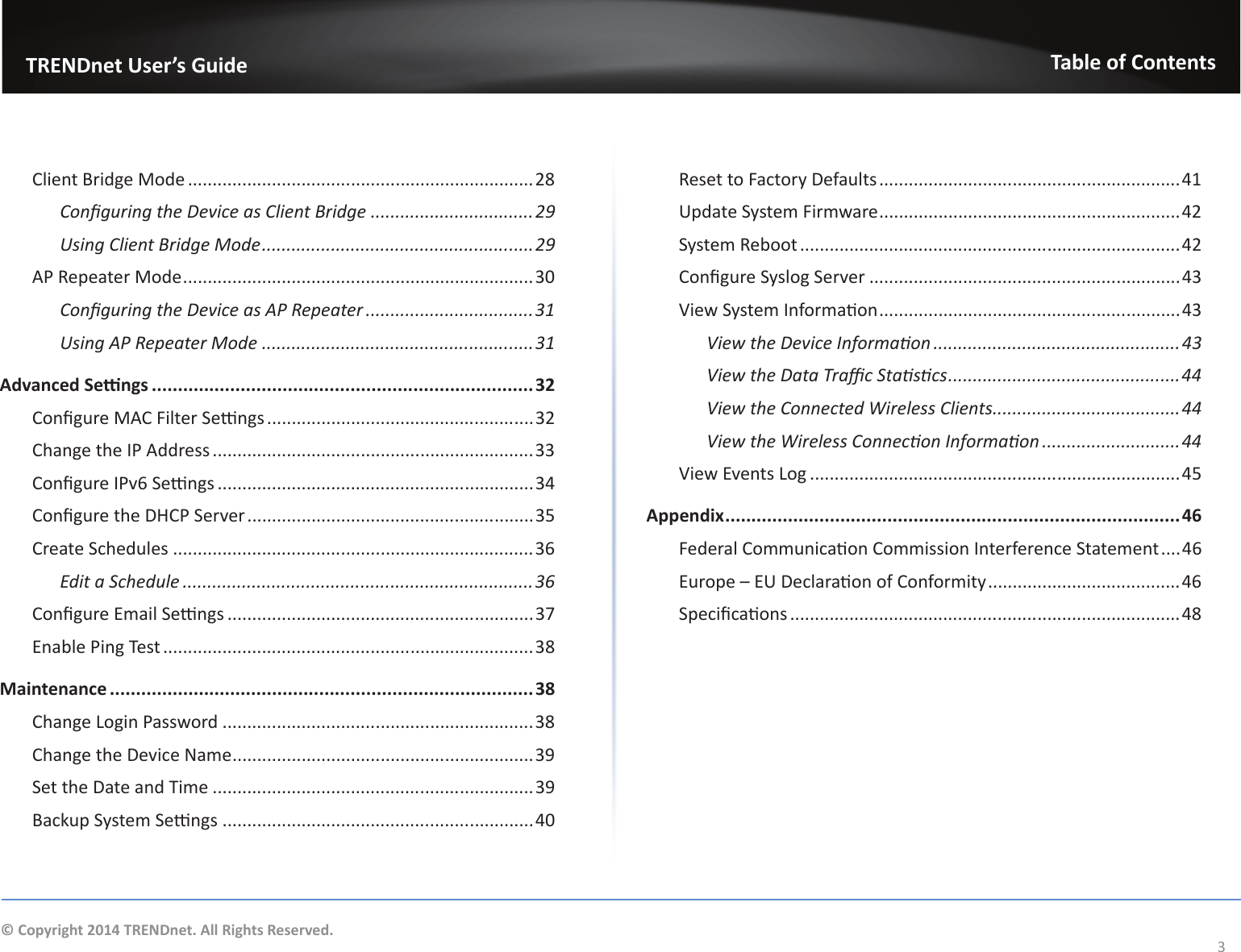                   TRENDnet User’s GuideTable of Contents3© Copyright 2014 TRENDnet. All Rights Reserved.Client Bridge Mode ......................................................................28ŽŶĮŐƵƌŝŶŐƚŚĞĞǀŝĐĞĂƐůŝĞŶƚƌŝĚŐĞ .................................ϮϵhƐŝŶŐůŝĞŶƚƌŝĚŐĞDŽĚĞ .......................................................ϮϵAP Repeater Mode .......................................................................30ŽŶĮŐƵƌŝŶŐƚŚĞĞǀŝĐĞĂƐWZĞƉĞĂƚĞƌ ..................................31hƐŝŶŐWZĞƉĞĂƚĞƌDŽĚĞ .......................................................31ĚǀĂŶĐĞĚ^ĞƫŶŐƐ .........................................................................32ŽŶĮŐƵƌĞD&amp;ŝůƚĞƌ^ĞƫŶŐƐ ......................................................32Change the IP Address .................................................................33ŽŶĮŐƵƌĞ/Wǀϲ^ĞƫŶŐƐ ................................................................34ŽŶĮŐƵƌĞƚŚĞ,W^ĞƌǀĞƌ ..........................................................35Create Schedules .........................................................................36Edit a Schedule .......................................................................36ŽŶĮŐƵƌĞŵĂŝů^ĞƫŶŐƐ ..............................................................37ŶĂďůĞWŝŶŐdĞƐƚ ...........................................................................38Maintenance .................................................................................38Change Login Password ...............................................................38Change the Device Name .............................................................39^ĞƚƚŚĞĂƚĞĂŶĚdŝŵĞ .................................................................39ĂĐŬƵƉ^ǇƐƚĞŵ^ĞƫŶŐƐ ...............................................................40Reset to Factory Defaults .............................................................41Update System Firmware .............................................................42^ǇƐƚĞŵZĞďŽŽƚ .............................................................................42ŽŶĮŐƵƌĞ^ǇƐůŽŐ^ĞƌǀĞƌ ...............................................................43sŝĞǁ^ǇƐƚĞŵ/ŶĨŽƌŵĂƟŽŶ .............................................................43sŝĞǁƚŚĞĞǀŝĐĞ/ŶĨŽƌŵĂƟŽŶ .................................................. 43sŝĞǁƚŚĞĂƚĂdƌĂĸĐ^ƚĂƟƐƟĐƐ ...............................................44View the Connected Wireless Clients......................................44sŝĞǁƚŚĞtŝƌĞůĞƐƐŽŶŶĞĐƟŽŶ/ŶĨŽƌŵĂƟŽŶ ............................44sŝĞǁǀĞŶƚƐ&gt;ŽŐ ...........................................................................45Appendix .......................................................................................46&amp;ĞĚĞƌĂůŽŵŵƵŶŝĐĂƟŽŶŽŵŵŝƐƐŝŽŶ/ŶƚĞƌĨĞƌĞŶĐĞ^ƚĂƚĞŵĞŶƚ ....46ƵƌŽƉĞʹhĞĐůĂƌĂƟŽŶŽĨŽŶĨŽƌŵŝƚǇ .......................................46^ƉĞĐŝĮĐĂƟŽŶƐ ...............................................................................48