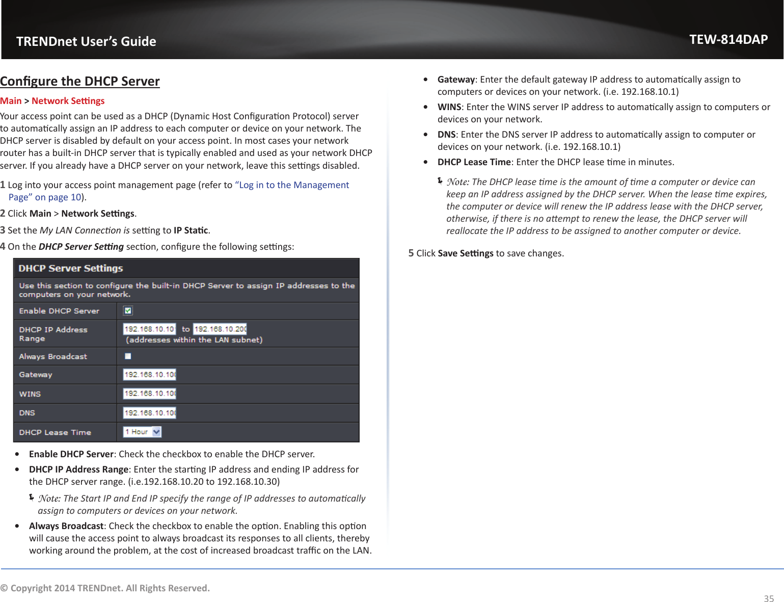                   TRENDnet User’s GuideTEW-814DAP35© Copyright 2014 TRENDnet. All Rights Reserved.ŽŶĮŐƵƌĞƚŚĞ,W^ĞƌǀĞƌMain &gt; EĞƚǁŽƌŬ^ĞƫŶŐƐzŽƵƌĂĐĐĞƐƐƉŽŝŶƚĐĂŶďĞƵƐĞĚĂƐĂ,W;ǇŶĂŵŝĐ,ŽƐƚŽŶĮŐƵƌĂƟŽŶWƌŽƚŽĐŽůͿƐĞƌǀĞƌƚŽĂƵƚŽŵĂƟĐĂůůǇĂƐƐŝŐŶĂŶ/WĂĚĚƌĞƐƐƚŽĞĂĐŚĐŽŵƉƵƚĞƌŽƌĚĞǀŝĐĞŽŶǇŽƵƌŶĞƚǁŽƌŬ͘dŚĞ,WƐĞƌǀĞƌŝƐĚŝƐĂďůĞĚďǇĚĞĨĂƵůƚŽŶǇŽƵƌĂĐĐĞƐƐƉŽŝŶƚ͘/ŶŵŽƐƚĐĂƐĞƐǇŽƵƌŶĞƚǁŽƌŬƌŽƵƚĞƌŚĂƐĂďƵŝůƚͲŝŶ,WƐĞƌǀĞƌƚŚĂƚŝƐƚǇƉŝĐĂůůǇĞŶĂďůĞĚĂŶĚƵƐĞĚĂƐǇŽƵƌŶĞƚǁŽƌŬ,WƐĞƌǀĞƌ͘/ĨǇŽƵĂůƌĞĂĚǇŚĂǀĞĂ,WƐĞƌǀĞƌŽŶǇŽƵƌŶĞƚǁŽƌŬ͕ůĞĂǀĞƚŚŝƐƐĞƫŶŐƐĚŝƐĂďůĞĚ͘1 Log into your access point management page (refer to ͞&gt;ŽŐŝŶƚŽƚŚĞDĂŶĂŐĞŵĞŶƚWĂŐĞ͟ŽŶƉĂŐĞϭϬ).2 Click Main &gt; EĞƚǁŽƌŬ^ĞƫŶŐƐ.3 Set the DǇ&gt;EŽŶŶĞĐƟŽŶŝƐƐĞƫŶŐƚŽ/W^ƚĂƟĐ.4 On the ,W^ĞƌǀĞƌ^ĞƫŶŐƐĞĐƟŽŶ͕ĐŽŶĮŐƵƌĞƚŚĞĨŽůůŽǁŝŶŐƐĞƫŶŐƐ͗ͻ ŶĂďůĞ,W^ĞƌǀĞƌ͗ŚĞĐŬƚŚĞĐŚĞĐŬďŽǆƚŽĞŶĂďůĞƚŚĞ,WƐĞƌǀĞƌ͘ͻ DHCP IP Address Range͗ŶƚĞƌƚŚĞƐƚĂƌƟŶŐ/WĂĚĚƌĞƐƐĂŶĚĞŶĚŝŶŐ/WĂĚĚƌĞƐƐĨŽƌthe DHCP server range. (i.e.192.168.10.20 to 192.168.10.30) ÍNote: dŚĞ^ƚĂƌƚ/WĂŶĚŶĚ/WƐƉĞĐŝĨǇƚŚĞƌĂŶŐĞŽĨ/WĂĚĚƌĞƐƐĞƐƚŽĂƵƚŽŵĂƟĐĂůůǇĂƐƐŝŐŶƚŽĐŽŵƉƵƚĞƌƐŽƌĚĞǀŝĐĞƐŽŶǇŽƵƌŶĞƚǁŽƌŬ͘ͻ Always Broadcast͗ŚĞĐŬƚŚĞĐŚĞĐŬďŽǆƚŽĞŶĂďůĞƚŚĞŽƉƟŽŶ͘ŶĂďůŝŶŐƚŚŝƐŽƉƟŽŶǁŝůůĐĂƵƐĞƚŚĞĂĐĐĞƐƐƉŽŝŶƚƚŽĂůǁĂǇƐďƌŽĂĚĐĂƐƚŝƚƐƌĞƐƉŽŶƐĞƐƚŽĂůůĐůŝĞŶƚƐ͕ƚŚĞƌĞďǇǁŽƌŬŝŶŐĂƌŽƵŶĚƚŚĞƉƌŽďůĞŵ͕ĂƚƚŚĞĐŽƐƚŽĨŝŶĐƌĞĂƐĞĚďƌŽĂĚĐĂƐƚƚƌĂĸĐŽŶƚŚĞ&gt;E͘ͻ Gateway͗ŶƚĞƌƚŚĞĚĞĨĂƵůƚŐĂƚĞǁĂǇ/WĂĚĚƌĞƐƐƚŽĂƵƚŽŵĂƟĐĂůůǇĂƐƐŝŐŶƚŽcomputers or devices on your network. (i.e. 192.168.10.1)ͻ t/E^͗ŶƚĞƌƚŚĞt/E^ƐĞƌǀĞƌ/WĂĚĚƌĞƐƐƚŽĂƵƚŽŵĂƟĐĂůůǇĂƐƐŝŐŶƚŽĐŽŵƉƵƚĞƌƐŽƌdevices on your network.ͻ E^͗ŶƚĞƌƚŚĞE^ƐĞƌǀĞƌ/WĂĚĚƌĞƐƐƚŽĂƵƚŽŵĂƟĐĂůůǇĂƐƐŝŐŶƚŽĐŽŵƉƵƚĞƌŽƌdevices on your network. (i.e. 192.168.10.1)ͻ DHCP Lease Time͗ŶƚĞƌƚŚĞ,WůĞĂƐĞƟŵĞŝŶŵŝŶƵƚĞƐ͘ ÍNote: dŚĞ,WůĞĂƐĞƟŵĞŝƐƚŚĞĂŵŽƵŶƚŽĨƟŵĞĂĐŽŵƉƵƚĞƌŽƌĚĞǀŝĐĞĐĂŶŬĞĞƉĂŶ/WĂĚĚƌĞƐƐĂƐƐŝŐŶĞĚďǇƚŚĞ,WƐĞƌǀĞƌ͘tŚĞŶƚŚĞůĞĂƐĞƟŵĞĞǆƉŝƌĞƐ͕ƚŚĞĐŽŵƉƵƚĞƌŽƌĚĞǀŝĐĞǁŝůůƌĞŶĞǁƚŚĞ/WĂĚĚƌĞƐƐůĞĂƐĞǁŝƚŚƚŚĞ,WƐĞƌǀĞƌ͕ŽƚŚĞƌǁŝƐĞ͕ŝĨƚŚĞƌĞŝƐŶŽĂƩĞŵƉƚƚŽƌĞŶĞǁƚŚĞůĞĂƐĞ͕ƚŚĞ,WƐĞƌǀĞƌǁŝůůƌĞĂůůŽĐĂƚĞƚŚĞ/WĂĚĚƌĞƐƐƚŽďĞĂƐƐŝŐŶĞĚƚŽĂŶŽƚŚĞƌĐŽŵƉƵƚĞƌŽƌĚĞǀŝĐĞ͘5 Click ^ĂǀĞ^ĞƫŶŐƐ to save changes.
