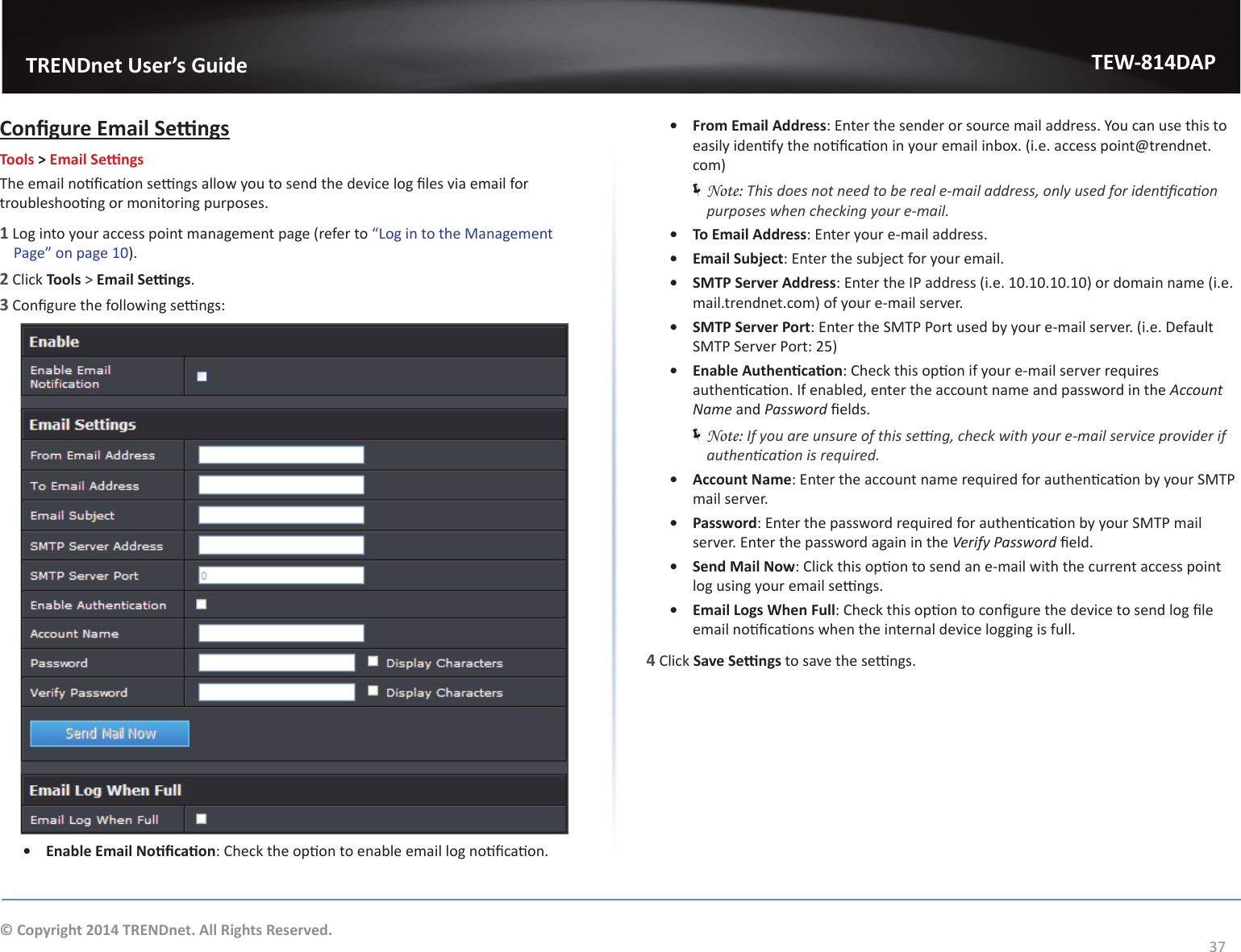                   TRENDnet User’s GuideTEW-814DAP37© Copyright 2014 TRENDnet. All Rights Reserved.ŽŶĮŐƵƌĞŵĂŝů^ĞƫŶŐƐTools &gt; ŵĂŝů^ĞƫŶŐƐdŚĞĞŵĂŝůŶŽƟĮĐĂƟŽŶƐĞƫŶŐƐĂůůŽǁǇŽƵƚŽƐĞŶĚƚŚĞĚĞǀŝĐĞůŽŐĮůĞƐǀŝĂĞŵĂŝůĨŽƌƚƌŽƵďůĞƐŚŽŽƟŶŐŽƌŵŽŶŝƚŽƌŝŶŐƉƵƌƉŽƐĞƐ͘1 Log into your access point management page (refer to ͞&gt;ŽŐŝŶƚŽƚŚĞDĂŶĂŐĞŵĞŶƚWĂŐĞ͟ŽŶƉĂŐĞϭϬ).2 Click Tools &gt; ŵĂŝů^ĞƫŶŐƐ.3ŽŶĮŐƵƌĞƚŚĞĨŽůůŽǁŝŶŐƐĞƫŶŐƐ͗ͻ ŶĂďůĞŵĂŝůEŽƟĮĐĂƟŽŶ͗ŚĞĐŬƚŚĞŽƉƟŽŶƚŽĞŶĂďůĞĞŵĂŝůůŽŐŶŽƟĮĐĂƟŽŶ͘ͻ From Email Address͗ŶƚĞƌƚŚĞƐĞŶĚĞƌŽƌƐŽƵƌĐĞŵĂŝůĂĚĚƌĞƐƐ͘zŽƵĐĂŶƵƐĞƚŚŝƐƚŽĞĂƐŝůǇŝĚĞŶƟĨǇƚŚĞŶŽƟĮĐĂƟŽŶŝŶǇŽƵƌĞŵĂŝůŝŶďŽǆ͘;ŝ͘Ğ͘ĂĐĐĞƐƐƉŽŝŶƚΛƚƌĞŶĚŶĞƚ͘com) ÍNote: dŚŝƐĚŽĞƐŶŽƚŶĞĞĚƚŽďĞƌĞĂůĞͲŵĂŝůĂĚĚƌĞƐƐ͕ŽŶůǇƵƐĞĚĨŽƌŝĚĞŶƟĮĐĂƟŽŶƉƵƌƉŽƐĞƐǁŚĞŶĐŚĞĐŬŝŶŐǇŽƵƌĞͲŵĂŝů͘ͻ To Email Address͗ŶƚĞƌǇŽƵƌĞͲŵĂŝůĂĚĚƌĞƐƐ͘ͻ ŵĂŝů^ƵďũĞĐƚ͗ŶƚĞƌƚŚĞƐƵďũĞĐƚĨŽƌǇŽƵƌĞŵĂŝů͘ͻ ^DdW^ĞƌǀĞƌĚĚƌĞƐƐ͗ŶƚĞƌƚŚĞ/WĂĚĚƌĞƐƐ;ŝ͘Ğ͘ϭϬ͘ϭϬ͘ϭϬ͘ϭϬͿŽƌĚŽŵĂŝŶŶĂŵĞ;ŝ͘Ğ͘ŵĂŝů͘ƚƌĞŶĚŶĞƚ͘ĐŽŵͿŽĨǇŽƵƌĞͲŵĂŝůƐĞƌǀĞƌ͘ͻ ^DdW^ĞƌǀĞƌWŽƌƚ͗ŶƚĞƌƚŚĞ^DdWWŽƌƚƵƐĞĚďǇǇŽƵƌĞͲŵĂŝůƐĞƌǀĞƌ͘;ŝ͘Ğ͘ĞĨĂƵůƚ^DdW^ĞƌǀĞƌWŽƌƚ͗ϮϱͿͻ ŶĂďůĞƵƚŚĞŶƟĐĂƟŽŶ͗ŚĞĐŬƚŚŝƐŽƉƟŽŶŝĨǇŽƵƌĞͲŵĂŝůƐĞƌǀĞƌƌĞƋƵŝƌĞƐĂƵƚŚĞŶƟĐĂƟŽŶ͘/ĨĞŶĂďůĞĚ͕ĞŶƚĞƌƚŚĞĂĐĐŽƵŶƚŶĂŵĞĂŶĚƉĂƐƐǁŽƌĚŝŶƚŚĞĐĐŽƵŶƚEĂŵĞ and WĂƐƐǁŽƌĚĮĞůĚƐ͘ ÍNote: /ĨǇŽƵĂƌĞƵŶƐƵƌĞŽĨƚŚŝƐƐĞƫŶŐ͕ĐŚĞĐŬǁŝƚŚǇŽƵƌĞͲŵĂŝůƐĞƌǀŝĐĞƉƌŽǀŝĚĞƌŝĨĂƵƚŚĞŶƟĐĂƟŽŶŝƐƌĞƋƵŝƌĞĚ͘ͻ Account Name͗ŶƚĞƌƚŚĞĂĐĐŽƵŶƚŶĂŵĞƌĞƋƵŝƌĞĚĨŽƌĂƵƚŚĞŶƟĐĂƟŽŶďǇǇŽƵƌ^DdWmail server.ͻ Password͗ŶƚĞƌƚŚĞƉĂƐƐǁŽƌĚƌĞƋƵŝƌĞĚĨŽƌĂƵƚŚĞŶƟĐĂƟŽŶďǇǇŽƵƌ^DdWŵĂŝůƐĞƌǀĞƌ͘ŶƚĞƌƚŚĞƉĂƐƐǁŽƌĚĂŐĂŝŶŝŶƚŚĞsĞƌŝĨǇWĂƐƐǁŽƌĚĮĞůĚ͘ͻ ^ĞŶĚDĂŝůEŽǁ͗ůŝĐŬƚŚŝƐŽƉƟŽŶƚŽƐĞŶĚĂŶĞͲŵĂŝůǁŝƚŚƚŚĞĐƵƌƌĞŶƚĂĐĐĞƐƐƉŽŝŶƚůŽŐƵƐŝŶŐǇŽƵƌĞŵĂŝůƐĞƫŶŐƐ͘ͻ Email Logs When Full͗ŚĞĐŬƚŚŝƐŽƉƟŽŶƚŽĐŽŶĮŐƵƌĞƚŚĞĚĞǀŝĐĞƚŽƐĞŶĚůŽŐĮůĞĞŵĂŝůŶŽƟĮĐĂƟŽŶƐǁŚĞŶƚŚĞŝŶƚĞƌŶĂůĚĞǀŝĐĞůŽŐŐŝŶŐŝƐĨƵůů͘4 Click ^ĂǀĞ^ĞƫŶŐƐƚŽƐĂǀĞƚŚĞƐĞƫŶŐƐ͘