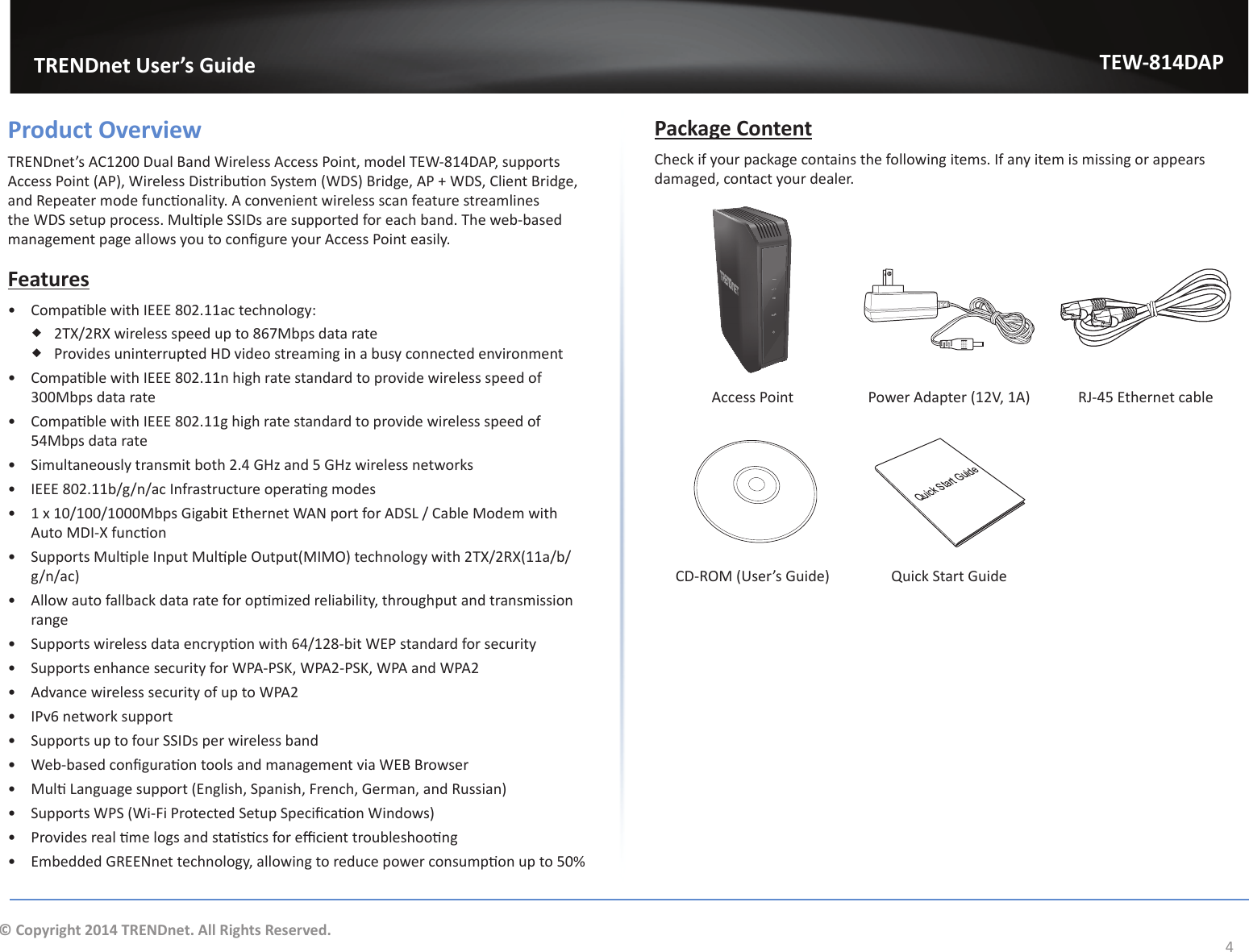                   TRENDnet User’s GuideTEW-814DAP4© Copyright 2014 TRENDnet. All Rights Reserved.Product OverviewdZEŶĞƚ͛ƐϭϮϬϬƵĂůĂŶĚtŝƌĞůĞƐƐĐĐĞƐƐWŽŝŶƚ͕ŵŽĚĞůdtͲϴϭϰW͕ƐƵƉƉŽƌƚƐĐĐĞƐƐWŽŝŶƚ;WͿ͕tŝƌĞůĞƐƐŝƐƚƌŝďƵƟŽŶ^ǇƐƚĞŵ;t^ͿƌŝĚŐĞ͕Wнt^͕ůŝĞŶƚƌŝĚŐĞ͕ĂŶĚZĞƉĞĂƚĞƌŵŽĚĞĨƵŶĐƟŽŶĂůŝƚǇ͘ĐŽŶǀĞŶŝĞŶƚǁŝƌĞůĞƐƐƐĐĂŶĨĞĂƚƵƌĞƐƚƌĞĂŵůŝŶĞƐƚŚĞt^ƐĞƚƵƉƉƌŽĐĞƐƐ͘DƵůƟƉůĞ^^/ƐĂƌĞƐƵƉƉŽƌƚĞĚĨŽƌĞĂĐŚďĂŶĚ͘dŚĞǁĞďͲďĂƐĞĚŵĂŶĂŐĞŵĞŶƚƉĂŐĞĂůůŽǁƐǇŽƵƚŽĐŽŶĮŐƵƌĞǇŽƵƌĐĐĞƐƐWŽŝŶƚĞĂƐŝůǇ͘Featuresͻ ŽŵƉĂƟďůĞǁŝƚŚ/ϴϬϮ͘ϭϭĂĐƚĞĐŚŶŽůŽŐǇ͗ ϮdyͬϮZyǁŝƌĞůĞƐƐƐƉĞĞĚƵƉƚŽϴϲϳDďƉƐĚĂƚĂƌĂƚĞ WƌŽǀŝĚĞƐƵŶŝŶƚĞƌƌƵƉƚĞĚ,ǀŝĚĞŽƐƚƌĞĂŵŝŶŐŝŶĂďƵƐǇĐŽŶŶĞĐƚĞĚĞŶǀŝƌŽŶŵĞŶƚͻ ŽŵƉĂƟďůĞǁŝƚŚ/ϴϬϮ͘ϭϭŶŚŝŐŚƌĂƚĞƐƚĂŶĚĂƌĚƚŽƉƌŽǀŝĚĞǁŝƌĞůĞƐƐƐƉĞĞĚŽĨϯϬϬDďƉƐĚĂƚĂƌĂƚĞͻ ŽŵƉĂƟďůĞǁŝƚŚ/ϴϬϮ͘ϭϭŐŚŝŐŚƌĂƚĞƐƚĂŶĚĂƌĚƚŽƉƌŽǀŝĚĞǁŝƌĞůĞƐƐƐƉĞĞĚŽĨϱϰDďƉƐĚĂƚĂƌĂƚĞͻ ^ŝŵƵůƚĂŶĞŽƵƐůǇƚƌĂŶƐŵŝƚďŽƚŚϮ͘ϰ&apos;,ǌĂŶĚϱ&apos;,ǌǁŝƌĞůĞƐƐŶĞƚǁŽƌŬƐͻ /ϴϬϮ͘ϭϭďͬŐͬŶͬĂĐ/ŶĨƌĂƐƚƌƵĐƚƵƌĞŽƉĞƌĂƟŶŐŵŽĚĞƐͻ ϭǆϭϬͬϭϬϬͬϭϬϬϬDďƉƐ&apos;ŝŐĂďŝƚƚŚĞƌŶĞƚtEƉŽƌƚĨŽƌ^&gt;ͬĂďůĞDŽĚĞŵǁŝƚŚƵƚŽD/ͲyĨƵŶĐƟŽŶͻ ^ƵƉƉŽƌƚƐDƵůƟƉůĞ/ŶƉƵƚDƵůƟƉůĞKƵƚƉƵƚ;D/DKͿƚĞĐŚŶŽůŽŐǇǁŝƚŚϮdyͬϮZy;ϭϭĂͬďͬg/n/ac)ͻ ůůŽǁĂƵƚŽĨĂůůďĂĐŬĚĂƚĂƌĂƚĞĨŽƌŽƉƟŵŝǌĞĚƌĞůŝĂďŝůŝƚǇ͕ƚŚƌŽƵŐŚƉƵƚĂŶĚƚƌĂŶƐŵŝƐƐŝŽŶrangeͻ ^ƵƉƉŽƌƚƐǁŝƌĞůĞƐƐĚĂƚĂĞŶĐƌǇƉƟŽŶǁŝƚŚϲϰͬϭϮϴͲďŝƚtWƐƚĂŶĚĂƌĚĨŽƌƐĞĐƵƌŝƚǇͻ ^ƵƉƉŽƌƚƐĞŶŚĂŶĐĞƐĞĐƵƌŝƚǇĨŽƌtWͲW^&lt;͕tWϮͲW^&lt;͕tWĂŶĚtWϮͻ Advance wireless security of up to WPA2ͻ IPv6 network supportͻ ^ƵƉƉŽƌƚƐƵƉƚŽĨŽƵƌ^^/ƐƉĞƌǁŝƌĞůĞƐƐďĂŶĚͻ tĞďͲďĂƐĞĚĐŽŶĮŐƵƌĂƟŽŶƚŽŽůƐĂŶĚŵĂŶĂŐĞŵĞŶƚǀŝĂtƌŽǁƐĞƌͻ DƵůƟ&gt;ĂŶŐƵĂŐĞƐƵƉƉŽƌƚ;ŶŐůŝƐŚ͕^ƉĂŶŝƐŚ͕&amp;ƌĞŶĐŚ͕&apos;ĞƌŵĂŶ͕ĂŶĚZƵƐƐŝĂŶͿͻ ^ƵƉƉŽƌƚƐtW^;tŝͲ&amp;ŝWƌŽƚĞĐƚĞĚ^ĞƚƵƉ^ƉĞĐŝĮĐĂƟŽŶtŝŶĚŽǁƐͿͻ WƌŽǀŝĚĞƐƌĞĂůƟŵĞůŽŐƐĂŶĚƐƚĂƟƐƟĐƐĨŽƌĞĸĐŝĞŶƚƚƌŽƵďůĞƐŚŽŽƟŶŐͻ ŵďĞĚĚĞĚ&apos;ZEŶĞƚƚĞĐŚŶŽůŽŐǇ͕ĂůůŽǁŝŶŐƚŽƌĞĚƵĐĞƉŽǁĞƌĐŽŶƐƵŵƉƟŽŶƵƉƚŽϱϬйPackage ContentCheck if your package contains the following items. If any item is missing or appears ĚĂŵĂŐĞĚ͕ĐŽŶƚĂĐƚǇŽƵƌĚĞĂůĞƌ͘LANWPS5G2.4GLANWPSAccess Point WŽǁĞƌĚĂƉƚĞƌ;ϭϮs͕ϭͿ Z:ͲϰϱƚŚĞƌŶĞƚĐĂďůĞQuick Start GuideͲZKD;hƐĞƌ͛Ɛ&apos;ƵŝĚĞͿ YƵŝĐŬ^ƚĂƌƚ&apos;ƵŝĚĞ