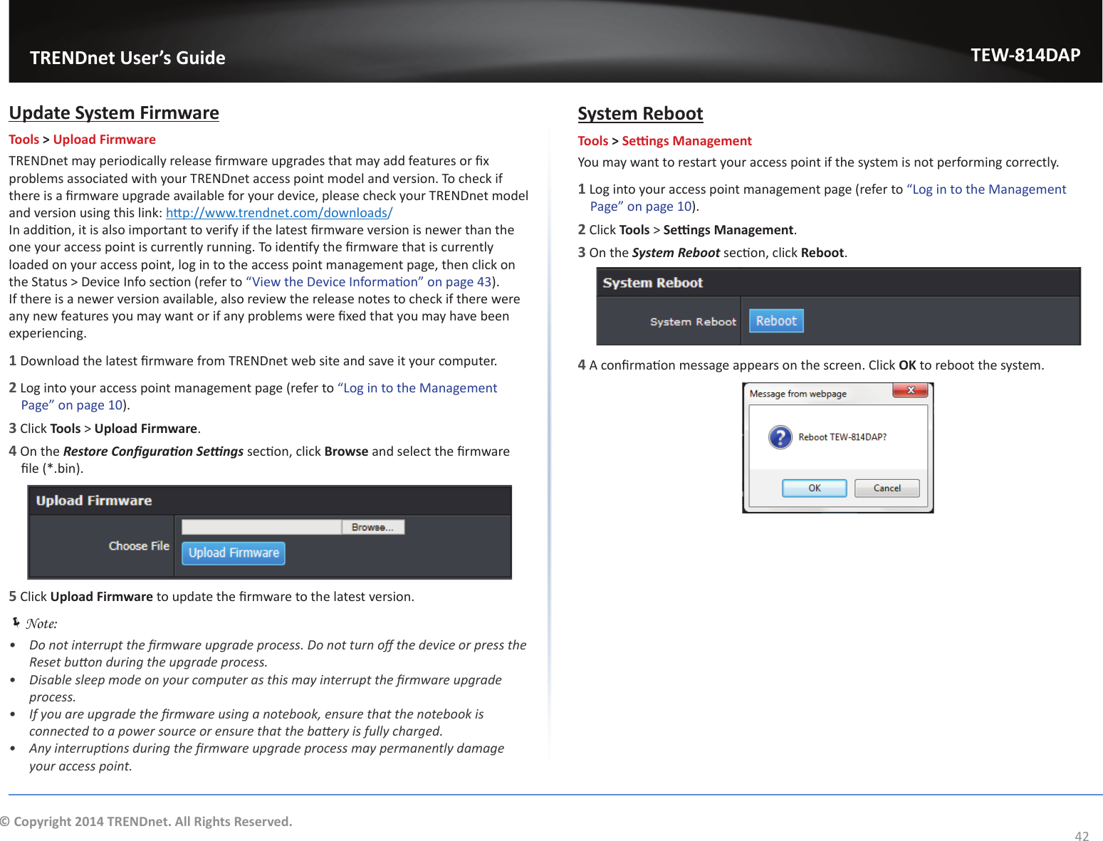                  TRENDnet User’s GuideTEW-814DAP42© Copyright 2014 TRENDnet. All Rights Reserved.hƉĚĂƚĞ^ǇƐƚĞŵ&amp;ŝƌŵǁĂƌĞTools &gt; Upload FirmwaredZEŶĞƚŵĂǇƉĞƌŝŽĚŝĐĂůůǇƌĞůĞĂƐĞĮƌŵǁĂƌĞƵƉŐƌĂĚĞƐƚŚĂƚŵĂǇĂĚĚĨĞĂƚƵƌĞƐŽƌĮǆƉƌŽďůĞŵƐĂƐƐŽĐŝĂƚĞĚǁŝƚŚǇŽƵƌdZEŶĞƚĂĐĐĞƐƐƉŽŝŶƚŵŽĚĞůĂŶĚǀĞƌƐŝŽŶ͘dŽĐŚĞĐŬŝĨƚŚĞƌĞŝƐĂĮƌŵǁĂƌĞƵƉŐƌĂĚĞĂǀĂŝůĂďůĞĨŽƌǇŽƵƌĚĞǀŝĐĞ͕ƉůĞĂƐĞĐŚĞĐŬǇŽƵƌdZEŶĞƚŵŽĚĞůĂŶĚǀĞƌƐŝŽŶƵƐŝŶŐƚŚŝƐůŝŶŬ͗ŚƩƉ͗ͬͬǁǁǁ͘ƚƌĞŶĚŶĞƚ͘ĐŽŵͬĚŽǁŶůŽĂĚƐ//ŶĂĚĚŝƟŽŶ͕ŝƚŝƐĂůƐŽŝŵƉŽƌƚĂŶƚƚŽǀĞƌŝĨǇŝĨƚŚĞůĂƚĞƐƚĮƌŵǁĂƌĞǀĞƌƐŝŽŶŝƐŶĞǁĞƌƚŚĂŶƚŚĞŽŶĞǇŽƵƌĂĐĐĞƐƐƉŽŝŶƚŝƐĐƵƌƌĞŶƚůǇƌƵŶŶŝŶŐ͘dŽŝĚĞŶƟĨǇƚŚĞĮƌŵǁĂƌĞƚŚĂƚŝƐĐƵƌƌĞŶƚůǇůŽĂĚĞĚŽŶǇŽƵƌĂĐĐĞƐƐƉŽŝŶƚ͕ůŽŐŝŶƚŽƚŚĞĂĐĐĞƐƐƉŽŝŶƚŵĂŶĂŐĞŵĞŶƚƉĂŐĞ͕ƚŚĞŶĐůŝĐŬŽŶƚŚĞ^ƚĂƚƵƐхĞǀŝĐĞ/ŶĨŽƐĞĐƟŽŶ;ƌĞĨĞƌƚŽ͞sŝĞǁƚŚĞĞǀŝĐĞ/ŶĨŽƌŵĂƟŽŶ͟ŽŶƉĂŐĞϰϯ). /ĨƚŚĞƌĞŝƐĂŶĞǁĞƌǀĞƌƐŝŽŶĂǀĂŝůĂďůĞ͕ĂůƐŽƌĞǀŝĞǁƚŚĞƌĞůĞĂƐĞŶŽƚĞƐƚŽĐŚĞĐŬŝĨƚŚĞƌĞǁĞƌĞĂŶǇŶĞǁĨĞĂƚƵƌĞƐǇŽƵŵĂǇǁĂŶƚŽƌŝĨĂŶǇƉƌŽďůĞŵƐǁĞƌĞĮǆĞĚƚŚĂƚǇŽƵŵĂǇŚĂǀĞďĞĞŶexperiencing.1ŽǁŶůŽĂĚƚŚĞůĂƚĞƐƚĮƌŵǁĂƌĞĨƌŽŵdZEŶĞƚǁĞďƐŝƚĞĂŶĚƐĂǀĞŝƚǇŽƵƌĐŽŵƉƵƚĞƌ͘2 Log into your access point management page (refer to ͞&gt;ŽŐŝŶƚŽƚŚĞDĂŶĂŐĞŵĞŶƚWĂŐĞ͟ŽŶƉĂŐĞϭϬ).3 Click Tools &gt; Upload Firmware.4 On the ZĞƐƚŽƌĞŽŶĮŐƵƌĂƟŽŶ^ĞƫŶŐƐƐĞĐƟŽŶ͕ĐůŝĐŬBrowseĂŶĚƐĞůĞĐƚƚŚĞĮƌŵǁĂƌĞĮůĞ;Ύ͘ďŝŶͿ͘5 Click Upload FirmwareƚŽƵƉĚĂƚĞƚŚĞĮƌŵǁĂƌĞƚŽƚŚĞůĂƚĞƐƚǀĞƌƐŝŽŶ͘ ÍNote: ͻ ŽŶŽƚŝŶƚĞƌƌƵƉƚƚŚĞĮƌŵǁĂƌĞƵƉŐƌĂĚĞƉƌŽĐĞƐƐ͘ŽŶŽƚƚƵƌŶŽīƚŚĞĚĞǀŝĐĞŽƌƉƌĞƐƐƚŚĞZĞƐĞƚďƵƩŽŶĚƵƌŝŶŐƚŚĞƵƉŐƌĂĚĞƉƌŽĐĞƐƐ͘ͻ ŝƐĂďůĞƐůĞĞƉŵŽĚĞŽŶǇŽƵƌĐŽŵƉƵƚĞƌĂƐƚŚŝƐŵĂǇŝŶƚĞƌƌƵƉƚƚŚĞĮƌŵǁĂƌĞƵƉŐƌĂĚĞƉƌŽĐĞƐƐ͘ͻ /ĨǇŽƵĂƌĞƵƉŐƌĂĚĞƚŚĞĮƌŵǁĂƌĞƵƐŝŶŐĂŶŽƚĞďŽŽŬ͕ĞŶƐƵƌĞƚŚĂƚƚŚĞŶŽƚĞďŽŽŬŝƐĐŽŶŶĞĐƚĞĚƚŽĂƉŽǁĞƌƐŽƵƌĐĞŽƌĞŶƐƵƌĞƚŚĂƚƚŚĞďĂƩĞƌǇŝƐĨƵůůǇĐŚĂƌŐĞĚ͘ͻ ŶǇŝŶƚĞƌƌƵƉƟŽŶƐĚƵƌŝŶŐƚŚĞĮƌŵǁĂƌĞƵƉŐƌĂĚĞƉƌŽĐĞƐƐŵĂǇƉĞƌŵĂŶĞŶƚůǇĚĂŵĂŐĞǇŽƵƌĂĐĐĞƐƐƉŽŝŶƚ͘^ǇƐƚĞŵZĞďŽŽƚTools &gt; ^ĞƫŶŐƐDĂŶĂŐĞŵĞŶƚYou may want to restart your access point if the system is not performing correctly.1 Log into your access point management page (refer to ͞&gt;ŽŐŝŶƚŽƚŚĞDĂŶĂŐĞŵĞŶƚWĂŐĞ͟ŽŶƉĂŐĞϭϬ).2 Click Tools &gt; ^ĞƫŶŐƐDĂŶĂŐĞŵĞŶƚ.3 On the ^ǇƐƚĞŵZĞďŽŽƚƐĞĐƟŽŶ͕ĐůŝĐŬReboot.4ĐŽŶĮƌŵĂƟŽŶŵĞƐƐĂŐĞĂƉƉĞĂƌƐŽŶƚŚĞƐĐƌĞĞŶ͘ůŝĐŬOKƚŽƌĞďŽŽƚƚŚĞƐǇƐƚĞŵ͘