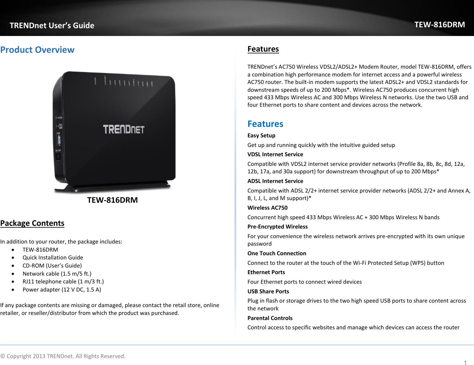             © Copyright 2013 TRENDnet. All Rights Reserved.       TRENDnet User’s Guide TEW-816DRM 1 Product Overview   TEW-816DRM  Package Contents  In addition to your router, the package includes:  TEW-816DRM  Quick Installation Guide  CD-ROM (User’s Guide)  Network cable (1.5 m/5 ft.)  RJ11 telephone cable (1 m/3 ft.)  Power adapter (12 V DC, 1.5 A)   If any package contents are missing or damaged, please contact the retail store, online retailer, or reseller/distributor from which the product was purchased. Features TRENDnet’s AC750 Wireless VDSL2/ADSL2+ Modem Router, model TEW-816DRM, offers a combination high performance modem for internet access and a powerful wireless AC750 router. The built-in modem supports the latest ADSL2+ and VDSL2 standards for downstream speeds of up to 200 Mbps*. Wireless AC750 produces concurrent high speed 433 Mbps Wireless AC and 300 Mbps Wireless N networks. Use the two USB and four Ethernet ports to share content and devices across the network. Features Easy Setup Get up and running quickly with the intuitive guided setup VDSL Internet Service  Compatible with VDSL2 internet service provider networks (Profile 8a, 8b, 8c, 8d, 12a, 12b, 17a, and 30a support) for downstream throughput of up to 200 Mbps* ADSL Internet Service  Compatible with ADSL 2/2+ internet service provider networks (ADSL 2/2+ and Annex A, B, I, J, L, and M support)* Wireless AC750 Concurrent high speed 433 Mbps Wireless AC + 300 Mbps Wireless N bands Pre-Encrypted Wireless  For your convenience the wireless network arrives pre-encrypted with its own unique password One Touch Connection Connect to the router at the touch of the Wi-Fi Protected Setup (WPS) button Ethernet Ports  Four Ethernet ports to connect wired devices  USB Share Ports  Plug in flash or storage drives to the two high speed USB ports to share content across the network Parental Controls Control access to specific websites and manage which devices can access the router  