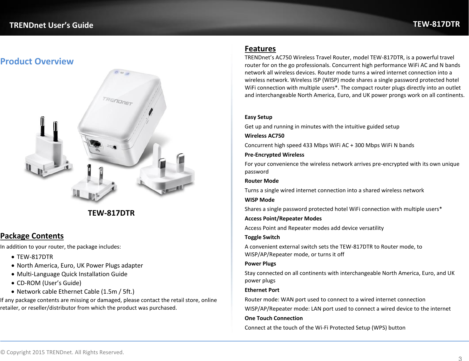             © Copyright 2015 TRENDnet. All Rights Reserved.       TRENDnet User’s Guide TEW-817DTR 3  Product Overview  TEW-817DTR  Package Contents In addition to your router, the package includes:  TEW-817DTR   North America, Euro, UK Power Plugs adapter  Multi-Language Quick Installation Guide  CD-ROM (User’s Guide)  Network cable Ethernet Cable (1.5m / 5ft.) If any package contents are missing or damaged, please contact the retail store, online retailer, or reseller/distributor from which the product was purchased.  Features  TRENDnet’s AC750 Wireless Travel Router, model TEW-817DTR, is a powerful travel router for on the go professionals. Concurrent high performance WiFi AC and N bands network all wireless devices. Router mode turns a wired internet connection into a wireless network. Wireless ISP (WISP) mode shares a single password protected hotel WiFi connection with multiple users*. The compact router plugs directly into an outlet and interchangeable North America, Euro, and UK power prongs work on all continents.   Easy Setup Get up and running in minutes with the intuitive guided setup Wireless AC750 Concurrent high speed 433 Mbps WiFi AC + 300 Mbps WiFi N bands Pre-Encrypted Wireless  For your convenience the wireless network arrives pre-encrypted with its own unique password Router Mode Turns a single wired internet connection into a shared wireless network WISP Mode  Shares a single password protected hotel WiFi connection with multiple users* Access Point/Repeater Modes Access Point and Repeater modes add device versatility Toggle Switch A convenient external switch sets the TEW-817DTR to Router mode, to WISP/AP/Repeater mode, or turns it off  Power Plugs  Stay connected on all continents with interchangeable North America, Euro, and UK power plugs Ethernet Port  Router mode: WAN port used to connect to a wired internet connection WISP/AP/Repeater mode: LAN port used to connect a wired device to the internet One Touch Connection Connect at the touch of the Wi-Fi Protected Setup (WPS) button 