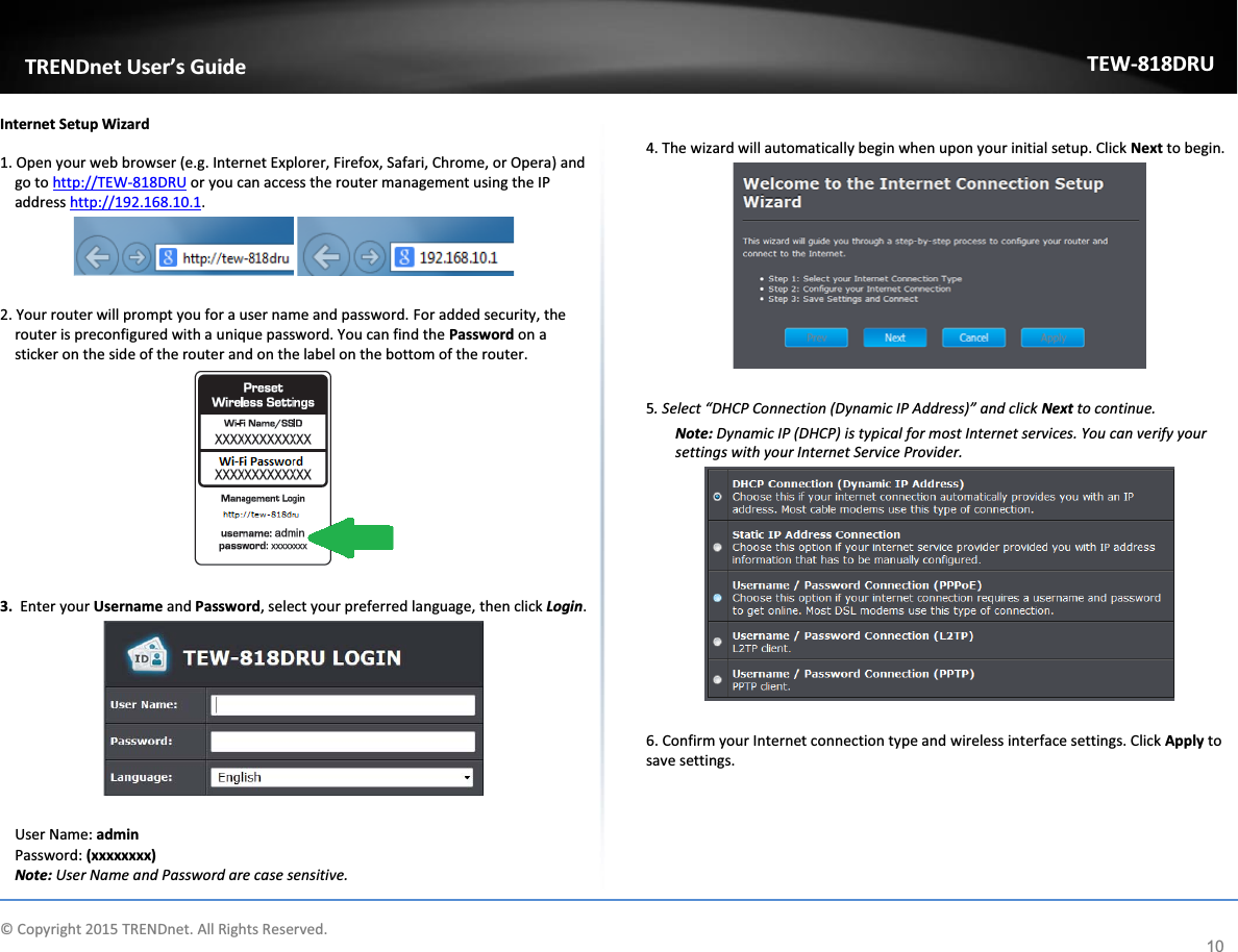             © Copyright 2015 TRENDnet. All Rights Reserved.      TRENDnet User’s Guide TEW-818DRU 10 Internet Setup Wizard 1. Open your web browser (e.g. Internet Explorer, Firefox, Safari, Chrome, or Opera) and go to http://TEW-818DRU or you can access the router management using the IP address http://192.168.10.1.     2. Your router will prompt you for a user name and password. For added security, the router is preconfigured with a unique password. You can find the Password on a sticker on the side of the router and on the label on the bottom of the router.   3.  Enter your Username and Password, select your preferred language, then click Login.    User Name: admin  Password: (xxxxxxxx) Note: User Name and Password are case sensitive.  4. The wizard will automatically begin when upon your initial setup. Click Next to begin.    5. Select “DHCP Connection (Dynamic IP Address)” and click Next to continue.  Note: Dynamic IP (DHCP) is typical for most Internet services. You can verify your settings with your Internet Service Provider.    6. Confirm your Internet connection type and wireless interface settings. Click Apply to save settings.  