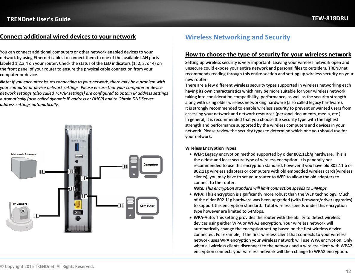             © Copyright 2015 TRENDnet. All Rights Reserved.      TRENDnet User’s Guide TEW-818DRU 12 Connect additional wired devices to your network  You can connect additional computers or other network enabled devices to your network by using Ethernet cables to connect them to one of the available LAN ports labeled 1,2,3,4 on your router. Check the status of the LED indicators (1, 2, 3, or 4) on the front panel of your router to ensure the physical cable connection from your computer or device. Note: If you encounter issues connecting to your network, there may be a problem with your computer or device network settings. Please ensure that your computer or device network settings (also called TCP/IP settings) are configured to obtain IP address settings automatically (also called dynamic IP address or DHCP) and to Obtain DNS Server address settings automatically.        Wireless Networking and Security  How to choose the type of security for your wireless network Setting up wireless security is very important. Leaving your wireless network open and unsecure could expose your entire network and personal files to outsiders. TRENDnet recommends reading through this entire section and setting up wireless security on your new router.  There are a few different wireless security types supported in wireless networking each having its own characteristics which may be more suitable for your wireless network taking into consideration compatibility, performance, as well as the security strength along with using older wireless networking hardware (also called legacy hardware).  It is strongly recommended to enable wireless security to prevent unwanted users from accessing your network and network resources (personal documents, media, etc.). In general, it is recommended that you choose the security type with the highest strength and performance supported by the wireless computers and devices in your network. Please review the security types to determine which one you should use for your network.  Wireless Encryption Types x WEP: Legacy encryption method supported by older 802.11b/g hardware. This is the oldest and least secure type of wireless encryption. It is generally not recommended to use this encryption standard, however if you have old 802.11 b or 802.11g wireless adapters or computers with old embedded wireless cards(wireless clients), you may have to set your router to WEP to allow the old adapters to connect to the router.  Note: This encryption standard will limit connection speeds to 54Mbps.  x WPA: This encryption is significantly more robust than the WEP technology. Much of the older 802.11g hardware was been upgraded (with firmware/driver upgrades) to support this encryption standard.  Total wireless speeds under this encryption type however are limited to 54Mbps. x WPA-Auto: This setting provides the router with the ability to detect wireless devices using either WPA or WPA2 encryption. Your wireless network will automatically change the encryption setting based on the first wireless device connected. For example, if the first wireless client that connects to your wireless network uses WPA encryption your wireless network will use WPA encryption. Only when all wireless clients disconnect to the network and a wireless client with WPA2 encryption connects your wireless network will then change to WPA2 encryption. 