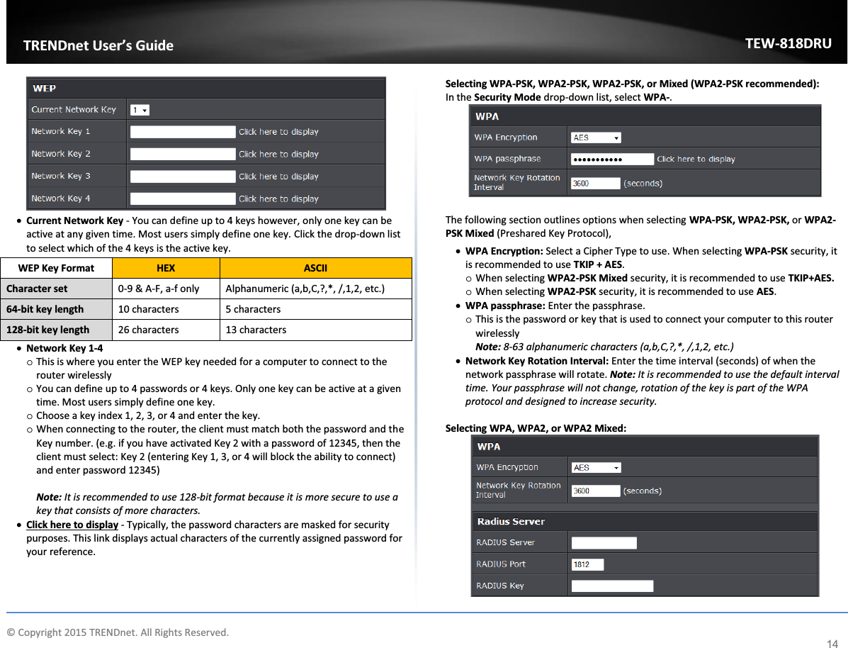             © Copyright 2015 TRENDnet. All Rights Reserved.      TRENDnet User’s Guide TEW-818DRU 14  x Current Network Key - You can define up to 4 keys however, only one key can be active at any given time. Most users simply define one key. Click the drop-down list to select which of the 4 keys is the active key.  x Network Key 1-4 o This is where you enter the WEP key needed for a computer to connect to the router wirelessly o You can define up to 4 passwords or 4 keys. Only one key can be active at a given time. Most users simply define one key. o Choose a key index 1, 2, 3, or 4 and enter the key.  o When connecting to the router, the client must match both the password and the Key number. (e.g. if you have activated Key 2 with a password of 12345, then the client must select: Key 2 (entering Key 1, 3, or 4 will block the ability to connect) and enter password 12345)  Note: It is recommended to use 128-bit format because it is more secure to use a key that consists of more characters.  x Click here to display - Typically, the password characters are masked for security purposes. This link displays actual characters of the currently assigned password for your reference.    Selecting WPA-PSK, WPA2-PSK, WPA2-PSK, or Mixed (WPA2-PSK recommended): In the Security Mode drop-down list, select WPA-.    The following section outlines options when selecting WPA-PSK, WPA2-PSK, or WPA2-PSK Mixed (Preshared Key Protocol), x WPA Encryption: Select a Cipher Type to use. When selecting WPA-PSK security, it is recommended to use TKIP + AES. o When selecting WPA2-PSK Mixed security, it is recommended to use TKIP+AES. o When selecting WPA2-PSK security, it is recommended to use AES. x WPA passphrase: Enter the passphrase. o This is the password or key that is used to connect your computer to this router wirelessly Note: 8-63 alphanumeric characters (a,b,C,?,*, /,1,2, etc.) x Network Key Rotation Interval: Enter the time interval (seconds) of when the network passphrase will rotate. Note: It is recommended to use the default interval time. Your passphrase will not change, rotation of the key is part of the WPA protocol and designed to increase security.  Selecting WPA, WPA2, or WPA2 Mixed:  WEP Key Format HEX ASCII Character set 0-9 &amp; A-F, a-f only Alphanumeric (a,b,C,?,*, /,1,2, etc.) 64-bit key length 10 characters 5 characters 128-bit key length 26 characters 13 characters 