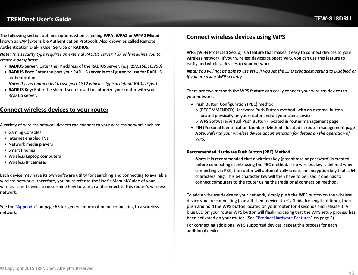             © Copyright 2015 TRENDnet. All Rights Reserved.      TRENDnet User’s Guide TEW-818DRU 15 The following section outlines options when selecting WPA. WPA2 or WPA2 Mixed known as EAP (Extensible Authentication Protocol). Also known as called Remote Authentication Dial-In User Service or RADIUS.  Note: This security type requires an external RADIUS server, PSK only requires you to create a passphrase.  x RADIUS Server: Enter the IP address of the RADIUS server. (e.g. 192.168.10.250) x RADIUS Port: Enter the port your RADIUS server is configured to use for RADIUS authentication. Note: It is recommended to use port 1812 which is typical default RADIUS port. x RADIUS Key: Enter the shared secret used to authorize your router with your RADIUS server.   Connect wireless devices to your router  A variety of wireless network devices can connect to your wireless network such as: x Gaming Consoles x Internet enabled TVs x Network media players x Smart Phones x Wireless Laptop computers x Wireless IP cameras  Each device may have its own software utility for searching and connecting to available wireless networks, therefore, you must refer to the User’s Manual/Guide of your wireless client device to determine how to search and connect to this router’s wireless network.  See the “Appendix” on page 63 for general information on connecting to a wireless network.  Connect wireless devices using WPS  WPS (Wi-Fi Protected Setup) is a feature that makes it easy to connect devices to your wireless network. If your wireless devices support WPS, you can use this feature to easily add wireless devices to your network. Note: You will not be able to use WPS if you set the SSID Broadcast setting to Disabled or if you are using WEP security.  There are two methods the WPS feature can easily connect your wireless devices to your network. x Push Button Configuration (PBC) method o (RECOMMENDED) Hardware Push Button method–with an external button located physically on your router and on your client device o WPS Software/Virtual Push Button - located in router management page x PIN (Personal Identification Number) Method - located in router management page Note: Refer to your wireless device documentation for details on the operation of WPS.  Recommended Hardware Push Button (PBC) Method Note: It is recommended that a wireless key (passphrase or password) is created before connecting clients using the PBC method. If no wireless key is defined when connecting via PBC, the router will automatically create an encryption key that is 64 characters long. This 64 character key will then have to be used if one has to connect computers to the router using the traditional connection method.   To add a wireless device to your network, simply push the WPS button on the wireless device you are connecting (consult client device User’s Guide for length of time), then push and hold the WPS button located on your router for 3 seconds and release it. A blue LED on your router WPS button will flash indicating that the WPS setup process has been activated on your router. (See “Product Hardware Features” on page 5) For connecting additional WPS supported devices, repeat this process for each additional device.    