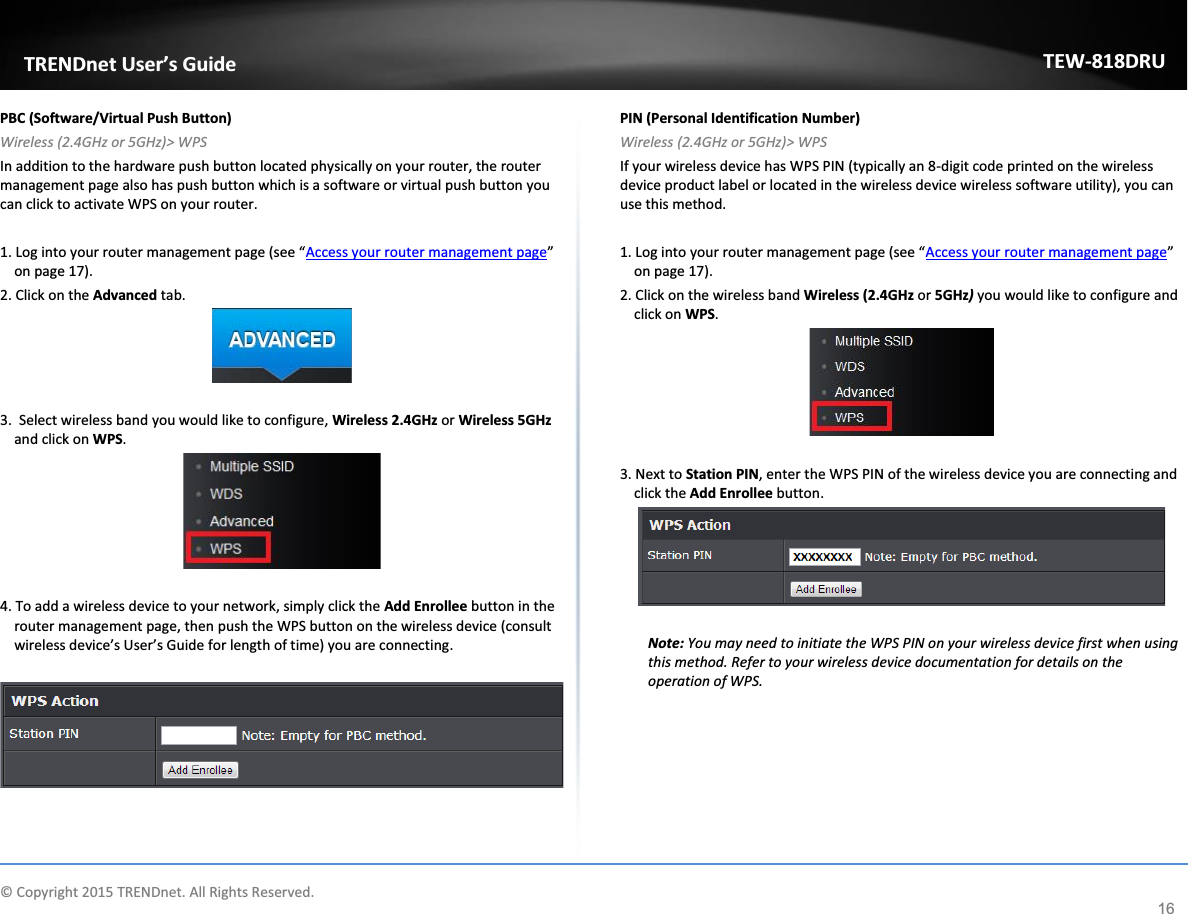             © Copyright 2015 TRENDnet. All Rights Reserved.      TRENDnet User’s Guide TEW-818DRU 16 PBC (Software/Virtual Push Button) Wireless (2.4GHz or 5GHz)&gt; WPS In addition to the hardware push button located physically on your router, the router management page also has push button which is a software or virtual push button you can click to activate WPS on your router.  1. Log into your router management page (see “Access your router management page” on page 17). 2. Click on the Advanced tab.   3.  Select wireless band you would like to configure, Wireless 2.4GHz or Wireless 5GHz and click on WPS.   4. To add a wireless device to your network, simply click the Add Enrollee button in the router management page, then push the WPS button on the wireless device (consult wireless device’s User’s Guide for length of time) you are connecting.     PIN (Personal Identification Number) Wireless (2.4GHz or 5GHz)&gt; WPS If your wireless device has WPS PIN (typically an 8-digit code printed on the wireless device product label or located in the wireless device wireless software utility), you can use this method.  1. Log into your router management page (see “Access your router management page” on page 17). 2. Click on the wireless band Wireless (2.4GHz or 5GHz) you would like to configure and click on WPS.   3. Next to Station PIN, enter the WPS PIN of the wireless device you are connecting and click the Add Enrollee button.   Note: You may need to initiate the WPS PIN on your wireless device first when using this method. Refer to your wireless device documentation for details on the operation of WPS.      