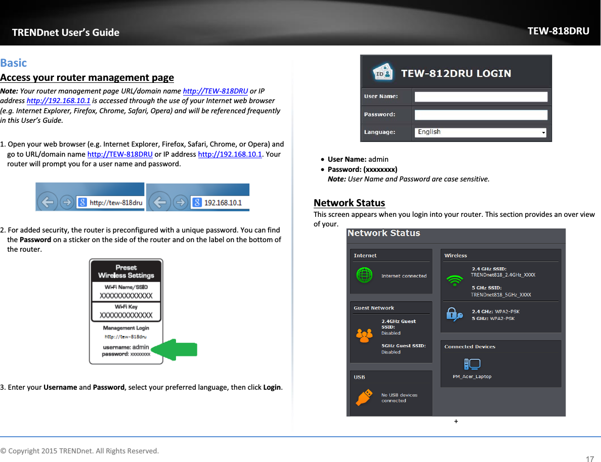             © Copyright 2015 TRENDnet. All Rights Reserved.      TRENDnet User’s Guide TEW-818DRU 17 Basic Access your router management page Note: Your router management page URL/domain name http://TEW-818DRU or IP address http://192.168.10.1 is accessed through the use of your Internet web browser (e.g. Internet Explorer, Firefox, Chrome, Safari, Opera) and will be referenced frequently in this User’s Guide.   1. Open your web browser (e.g. Internet Explorer, Firefox, Safari, Chrome, or Opera) and go to URL/domain name http://TEW-818DRU or IP address http://192.168.10.1. Your router will prompt you for a user name and password.     2. For added security, the router is preconfigured with a unique password. You can find the Password on a sticker on the side of the router and on the label on the bottom of the router.    3. Enter your Username and Password, select your preferred language, then click Login.    x User Name: admin x Password: (xxxxxxxx) Note: User Name and Password are case sensitive.  Network Status  This screen appears when you login into your router. This section provides an over view of your.   + 