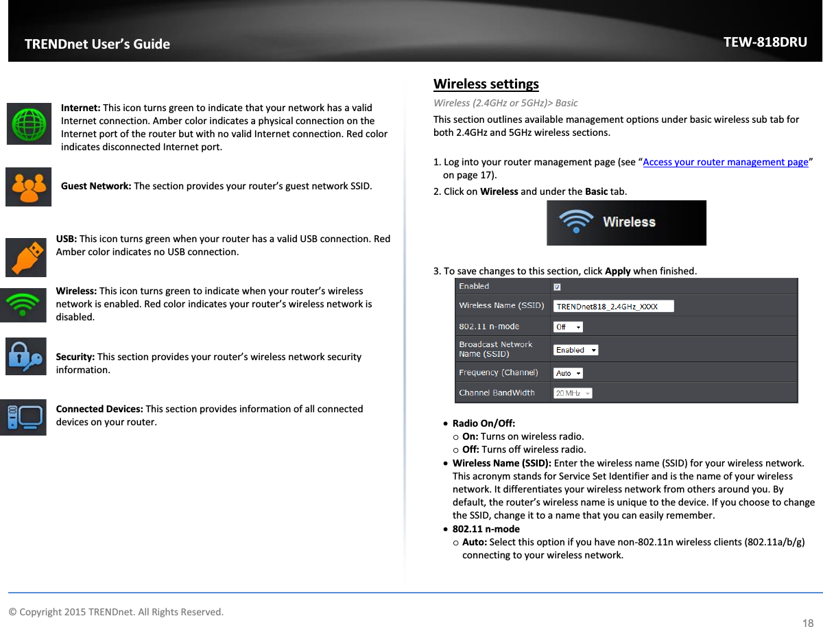             © Copyright 2015 TRENDnet. All Rights Reserved.      TRENDnet User’s Guide TEW-818DRU 18   Internet: This icon turns green to indicate that your network has a valid Internet connection. Amber color indicates a physical connection on the Internet port of the router but with no valid Internet connection. Red color indicates disconnected Internet port.    Guest Network: The section provides your router’s guest network SSID.     USB: This icon turns green when your router has a valid USB connection. Red Amber color indicates no USB connection.    Wireless: This icon turns green to indicate when your router’s wireless network is enabled. Red color indicates your router’s wireless network is disabled.    Security: This section provides your router’s wireless network security information.    Connected Devices: This section provides information of all connected devices on your router.             Wireless settings  Wireless (2.4GHz or 5GHz)&gt; Basic This section outlines available management options under basic wireless sub tab for both 2.4GHz and 5GHz wireless sections.  1. Log into your router management page (see “Access your router management page” on page 17). 2. Click on Wireless and under the Basic tab.   3. To save changes to this section, click Apply when finished.   x Radio On/Off: o On: Turns on wireless radio. o Off: Turns off wireless radio. x Wireless Name (SSID): Enter the wireless name (SSID) for your wireless network. This acronym stands for Service Set Identifier and is the name of your wireless network. It differentiates your wireless network from others around you. By default, the router’s wireless name is unique to the device. If you choose to change the SSID, change it to a name that you can easily remember.  x 802.11 n-mode o Auto: Select this option if you have non-802.11n wireless clients (802.11a/b/g) connecting to your wireless network. 