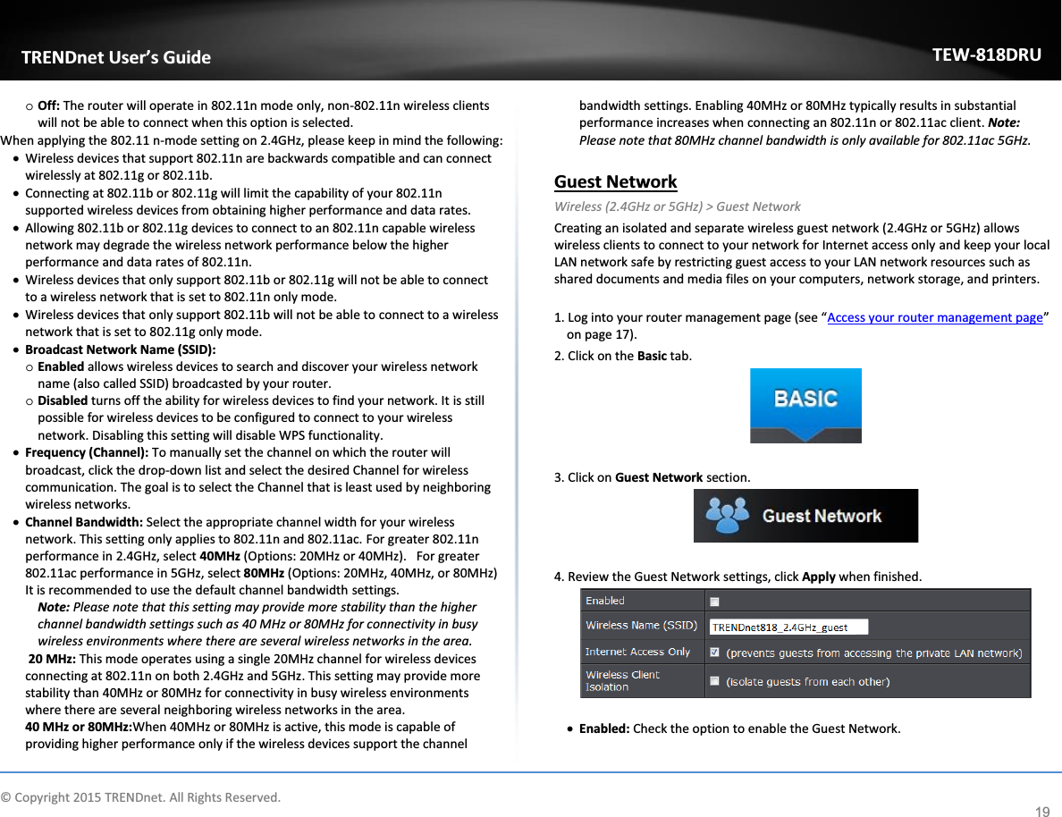             © Copyright 2015 TRENDnet. All Rights Reserved.      TRENDnet User’s Guide TEW-818DRU 19 o Off: The router will operate in 802.11n mode only, non-802.11n wireless clients will not be able to connect when this option is selected.  When applying the 802.11 n-mode setting on 2.4GHz, please keep in mind the following: x Wireless devices that support 802.11n are backwards compatible and can connect wirelessly at 802.11g or 802.11b. x Connecting at 802.11b or 802.11g will limit the capability of your 802.11n supported wireless devices from obtaining higher performance and data rates. x Allowing 802.11b or 802.11g devices to connect to an 802.11n capable wireless network may degrade the wireless network performance below the higher performance and data rates of 802.11n. x Wireless devices that only support 802.11b or 802.11g will not be able to connect to a wireless network that is set to 802.11n only mode.  x Wireless devices that only support 802.11b will not be able to connect to a wireless network that is set to 802.11g only mode.  x Broadcast Network Name (SSID): o Enabled allows wireless devices to search and discover your wireless network name (also called SSID) broadcasted by your router.  o Disabled turns off the ability for wireless devices to find your network. It is still possible for wireless devices to be configured to connect to your wireless network. Disabling this setting will disable WPS functionality.  x Frequency (Channel): To manually set the channel on which the router will broadcast, click the drop-down list and select the desired Channel for wireless communication. The goal is to select the Channel that is least used by neighboring wireless networks. x Channel Bandwidth: Select the appropriate channel width for your wireless network. This setting only applies to 802.11n and 802.11ac. For greater 802.11n performance in 2.4GHz, select 40MHz (Options: 20MHz or 40MHz).   For greater 802.11ac performance in 5GHz, select 80MHz (Options: 20MHz, 40MHz, or 80MHz) It is recommended to use the default channel bandwidth settings. Note: Please note that this setting may provide more stability than the higher channel bandwidth settings such as 40 MHz or 80MHz for connectivity in busy wireless environments where there are several wireless networks in the area.  20 MHz: This mode operates using a single 20MHz channel for wireless devices connecting at 802.11n on both 2.4GHz and 5GHz. This setting may provide more stability than 40MHz or 80MHz for connectivity in busy wireless environments where there are several neighboring wireless networks in the area. 40 MHz or 80MHz:When 40MHz or 80MHz is active, this mode is capable of providing higher performance only if the wireless devices support the channel bandwidth settings. Enabling 40MHz or 80MHz typically results in substantial performance increases when connecting an 802.11n or 802.11ac client. Note: Please note that 80MHz channel bandwidth is only available for 802.11ac 5GHz.  Guest Network  Wireless (2.4GHz or 5GHz) &gt; Guest Network Creating an isolated and separate wireless guest network (2.4GHz or 5GHz) allows wireless clients to connect to your network for Internet access only and keep your local LAN network safe by restricting guest access to your LAN network resources such as shared documents and media files on your computers, network storage, and printers.   1. Log into your router management page (see “Access your router management page” on page 17). 2. Click on the Basic tab.   3. Click on Guest Network section.    4. Review the Guest Network settings, click Apply when finished.   x Enabled: Check the option to enable the Guest Network.  