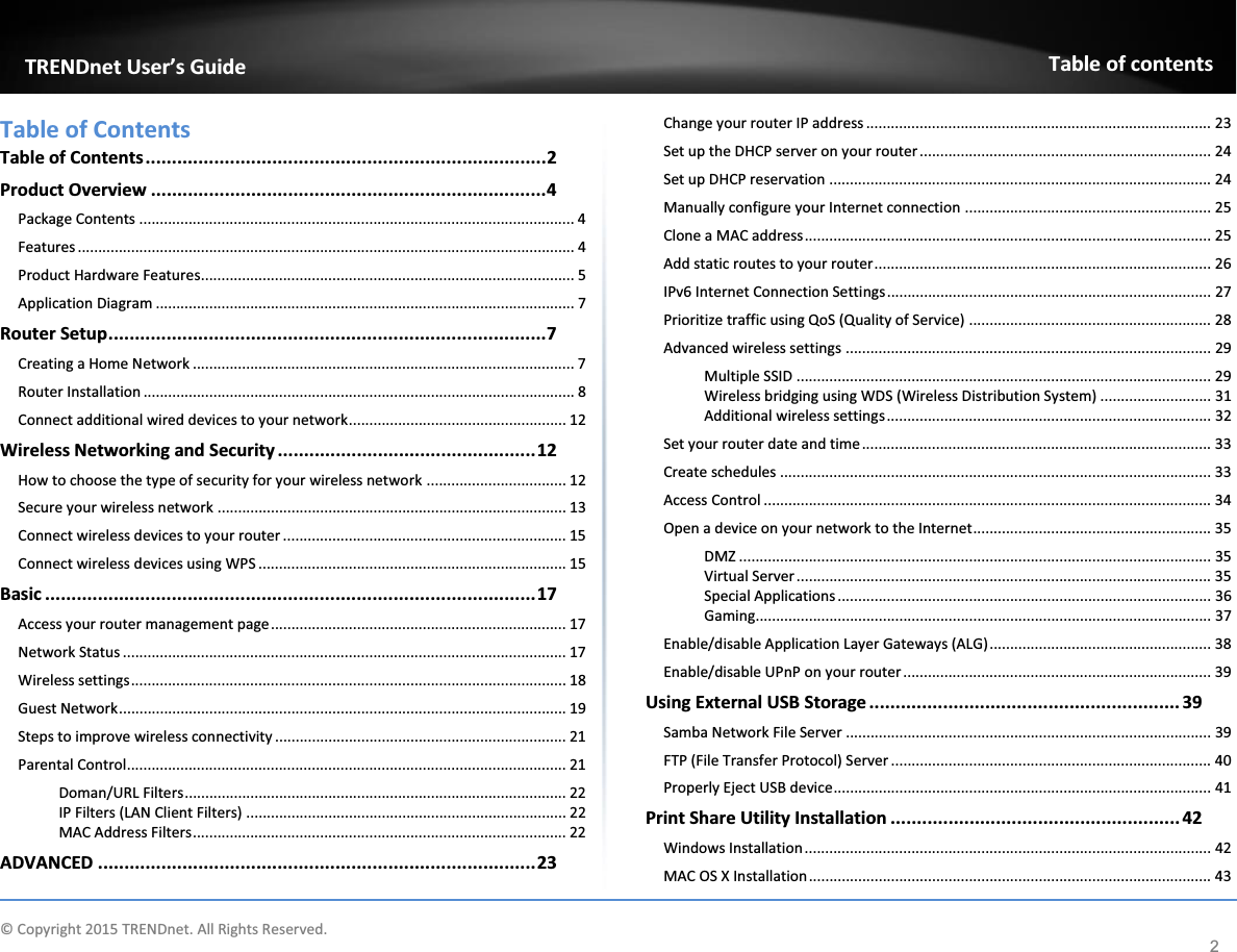              © Copyright 2015 TRENDnet. All Rights Reserved.      TRENDnet User’s Guide Table of contents 2 Table of Contents Table of Contents ............................................................................ 2 Product Overview ........................................................................... 4 Package Contents .......................................................................................................... 4 Features ......................................................................................................................... 4 Product Hardware Features........................................................................................... 5 Application Diagram ...................................................................................................... 7 Router Setup ................................................................................... 7 Creating a Home Network ............................................................................................. 7 Router Installation ......................................................................................................... 8 Connect additional wired devices to your network ..................................................... 12 Wireless Networking and Security ................................................. 12 How to choose the type of security for your wireless network .................................. 12 Secure your wireless network ..................................................................................... 13 Connect wireless devices to your router ..................................................................... 15 Connect wireless devices using WPS ........................................................................... 15 Basic ............................................................................................. 17 Access your router management page ........................................................................ 17 Network Status ............................................................................................................ 17 Wireless settings .......................................................................................................... 18 Guest Network ............................................................................................................. 19 Steps to improve wireless connectivity ....................................................................... 21 Parental Control ........................................................................................................... 21 Doman/URL Filters ............................................................................................. 22 IP Filters (LAN Client Filters) .............................................................................. 22 MAC Address Filters ........................................................................................... 22 ADVANCED ................................................................................... 23 Change your router IP address .................................................................................... 23 Set up the DHCP server on your router ....................................................................... 24 Set up DHCP reservation ............................................................................................. 24 Manually configure your Internet connection ............................................................ 25 Clone a MAC address ................................................................................................... 25 Add static routes to your router .................................................................................. 26 IPv6 Internet Connection Settings ............................................................................... 27 Prioritize traffic using QoS (Quality of Service) ........................................................... 28 Advanced wireless settings ......................................................................................... 29 Multiple SSID ..................................................................................................... 29 Wireless bridging using WDS (Wireless Distribution System) ........................... 31 Additional wireless settings ............................................................................... 32 Set your router date and time ..................................................................................... 33 Create schedules ......................................................................................................... 33 Access Control ............................................................................................................. 34 Open a device on your network to the Internet .......................................................... 35 DMZ ................................................................................................................... 35 Virtual Server ..................................................................................................... 35 Special Applications ........................................................................................... 36 Gaming............................................................................................................... 37 Enable/disable Application Layer Gateways (ALG) ...................................................... 38 Enable/disable UPnP on your router ........................................................................... 39 Using External USB Storage ........................................................... 39 Samba Network File Server ......................................................................................... 39 FTP (File Transfer Protocol) Server .............................................................................. 40 Properly Eject USB device ............................................................................................ 41 Print Share Utility Installation ....................................................... 42 Windows Installation ................................................................................................... 42 MAC OS X Installation .................................................................................................. 43 