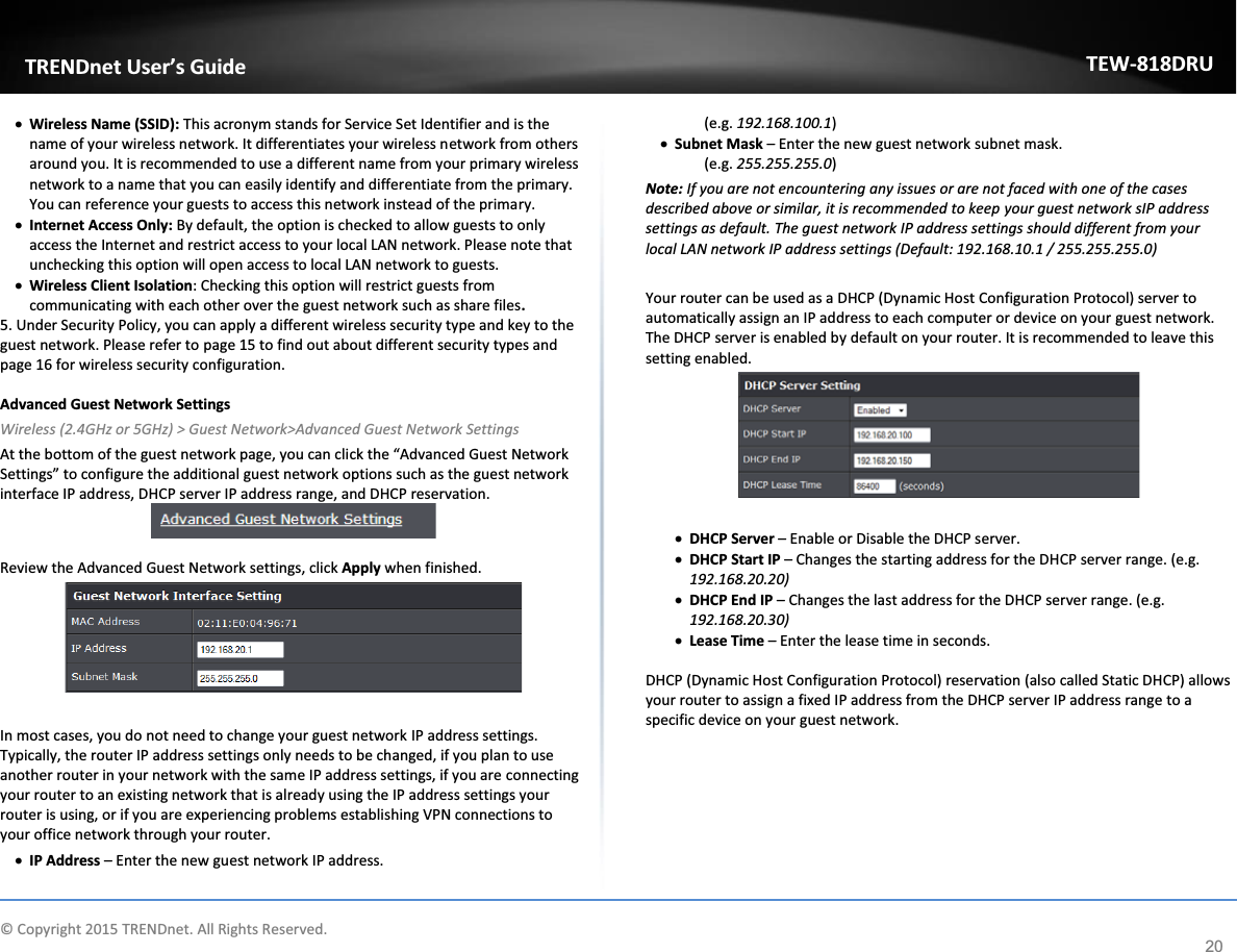             © Copyright 2015 TRENDnet. All Rights Reserved.      TRENDnet User’s Guide TEW-818DRU 20 x Wireless Name (SSID): This acronym stands for Service Set Identifier and is the name of your wireless network. It differentiates your wireless network from others around you. It is recommended to use a different name from your primary wireless network to a name that you can easily identify and differentiate from the primary. You can reference your guests to access this network instead of the primary. x Internet Access Only: By default, the option is checked to allow guests to only access the Internet and restrict access to your local LAN network. Please note that unchecking this option will open access to local LAN network to guests. x Wireless Client Isolation: Checking this option will restrict guests from communicating with each other over the guest network such as share files. 5. Under Security Policy, you can apply a different wireless security type and key to the guest network. Please refer to page 15 to find out about different security types and page 16 for wireless security configuration.  Advanced Guest Network Settings Wireless (2.4GHz or 5GHz) &gt; Guest Network&gt;Advanced Guest Network Settings At the bottom of the guest network page, you can click the “Advanced Guest Network Settings” to configure the additional guest network options such as the guest network interface IP address, DHCP server IP address range, and DHCP reservation.   Review the Advanced Guest Network settings, click Apply when finished.   In most cases, you do not need to change your guest network IP address settings. Typically, the router IP address settings only needs to be changed, if you plan to use another router in your network with the same IP address settings, if you are connecting your router to an existing network that is already using the IP address settings your router is using, or if you are experiencing problems establishing VPN connections to your office network through your router. x IP Address – Enter the new guest network IP address.  (e.g. 192.168.100.1) x Subnet Mask – Enter the new guest network subnet mask. (e.g. 255.255.255.0) Note: If you are not encountering any issues or are not faced with one of the cases described above or similar, it is recommended to keep your guest network sIP address settings as default. The guest network IP address settings should different from your local LAN network IP address settings (Default: 192.168.10.1 / 255.255.255.0)  Your router can be used as a DHCP (Dynamic Host Configuration Protocol) server to automatically assign an IP address to each computer or device on your guest network. The DHCP server is enabled by default on your router. It is recommended to leave this setting enabled.   x DHCP Server – Enable or Disable the DHCP server. x DHCP Start IP – Changes the starting address for the DHCP server range. (e.g. 192.168.20.20) x DHCP End IP – Changes the last address for the DHCP server range. (e.g. 192.168.20.30) x Lease Time – Enter the lease time in seconds.   DHCP (Dynamic Host Configuration Protocol) reservation (also called Static DHCP) allows your router to assign a fixed IP address from the DHCP server IP address range to a specific device on your guest network.   