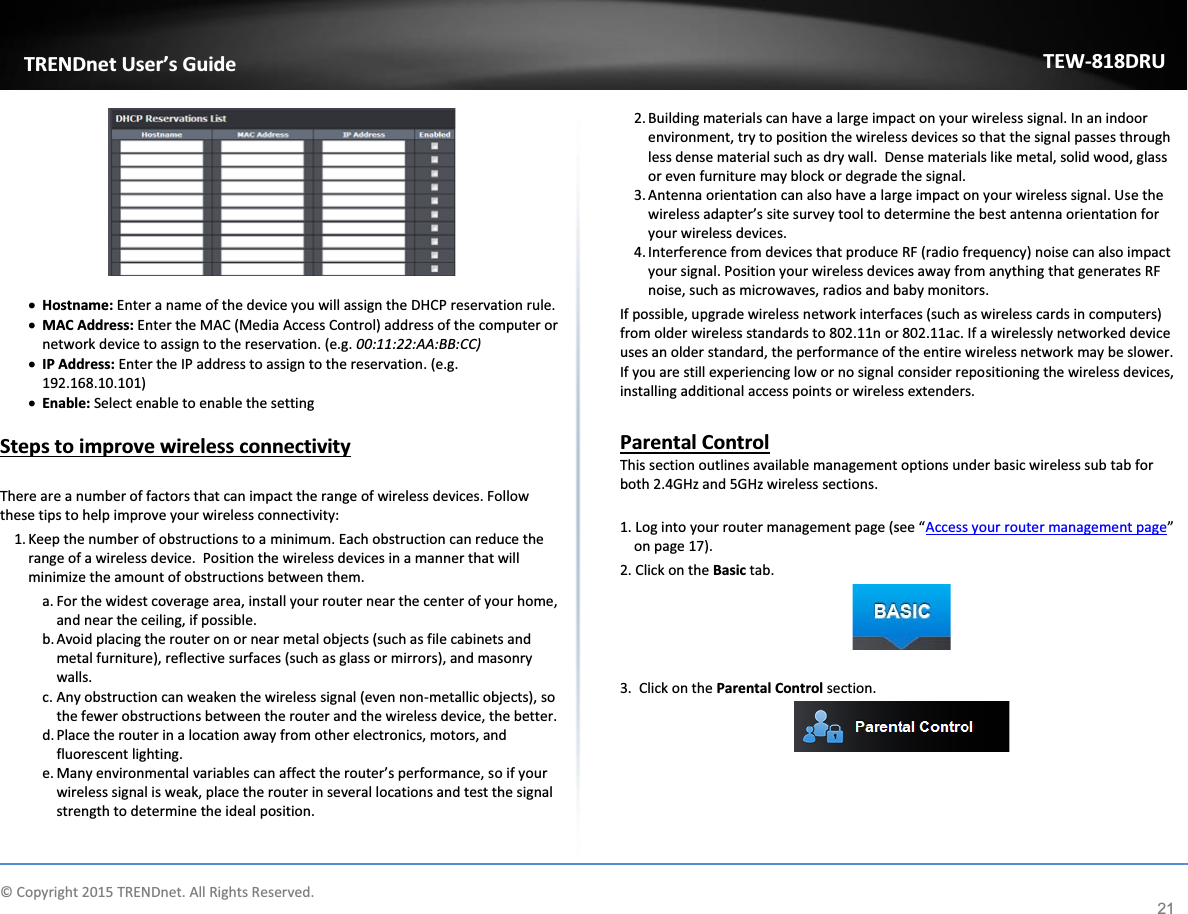             © Copyright 2015 TRENDnet. All Rights Reserved.      TRENDnet User’s Guide TEW-818DRU 21   x Hostname: Enter a name of the device you will assign the DHCP reservation rule. x MAC Address: Enter the MAC (Media Access Control) address of the computer or network device to assign to the reservation. (e.g. 00:11:22:AA:BB:CC) x IP Address: Enter the IP address to assign to the reservation. (e.g. 192.168.10.101) x Enable: Select enable to enable the setting  Steps to improve wireless connectivity  There are a number of factors that can impact the range of wireless devices. Follow these tips to help improve your wireless connectivity: 1. Keep the number of obstructions to a minimum. Each obstruction can reduce the range of a wireless device.  Position the wireless devices in a manner that will minimize the amount of obstructions between them. a. For the widest coverage area, install your router near the center of your home, and near the ceiling, if possible. b. Avoid placing the router on or near metal objects (such as file cabinets and metal furniture), reflective surfaces (such as glass or mirrors), and masonry walls. c. Any obstruction can weaken the wireless signal (even non-metallic objects), so the fewer obstructions between the router and the wireless device, the better. d. Place the router in a location away from other electronics, motors, and fluorescent lighting. e. Many environmental variables can affect the router’s performance, so if your wireless signal is weak, place the router in several locations and test the signal strength to determine the ideal position. 2. Building materials can have a large impact on your wireless signal. In an indoor environment, try to position the wireless devices so that the signal passes through less dense material such as dry wall.  Dense materials like metal, solid wood, glass or even furniture may block or degrade the signal. 3. Antenna orientation can also have a large impact on your wireless signal. Use the wireless adapter’s site survey tool to determine the best antenna orientation for your wireless devices. 4. Interference from devices that produce RF (radio frequency) noise can also impact your signal. Position your wireless devices away from anything that generates RF noise, such as microwaves, radios and baby monitors.  If possible, upgrade wireless network interfaces (such as wireless cards in computers) from older wireless standards to 802.11n or 802.11ac. If a wirelessly networked device uses an older standard, the performance of the entire wireless network may be slower. If you are still experiencing low or no signal consider repositioning the wireless devices, installing additional access points or wireless extenders.  Parental Control This section outlines available management options under basic wireless sub tab for both 2.4GHz and 5GHz wireless sections.  1. Log into your router management page (see “Access your router management page” on page 17). 2. Click on the Basic tab.   3.  Click on the Parental Control section.      